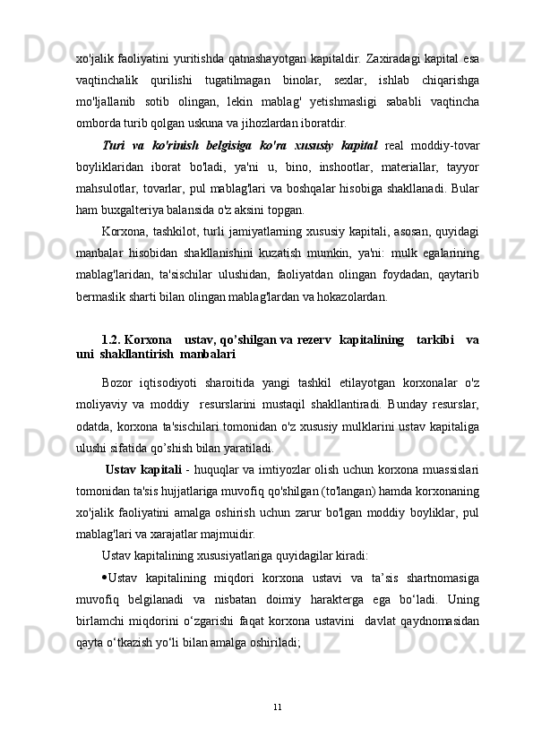 xo'jalik faoliyatini  yuritishda  qatnashayotgan  kapitaldir.  Zaxiradagi  kapital  esa
vaqtinchalik   qurilishi   tugatilmagan   binolar,   sexlar,   ishlab   chiqarishga
mo'ljallanib   sotib   olingan,   lekin   mablag'   yetishmasligi   sababli   vaqtincha
omborda turib qolgan uskuna va jihozlardan iboratdir.
Turi   va   ko'rinish   belgisiga   ko'ra   xususiy   kapital   real   moddiy-tovar
boyliklaridan   iborat   bo'ladi,   ya'ni   u,   bino,   inshootlar,   materiallar,   tayyor
mahsulotlar,  tovarlar,  pul  mablag'lari  va  boshqalar   hisobiga  shakllanadi.   Bular
ham buxgalteriya balansida o'z aksini topgan.
Korxona,  tashkilot,  turli   jamiyatlarning  xususiy  kapitali,  asosan,   quyidagi
manbalar   hisobidan   shakllanishini   kuzatish   mumkin,   ya'ni:   mulk   egalarining
mablag'laridan,   ta'sischilar   ulushidan,   faoliyatdan   olingan   foydadan,   qaytarib
bermaslik sharti bilan olingan mablag'lardan va hokazolardan.
1.2. Korxona     ustav, qo’shilgan va rezerv   kapitalining     tarkibi     va
uni  shakllantirish  manbalar i
Bozor   iqtisodiyoti   sharoitida   yangi   tashkil   etilayotgan   korxonalar   o'z
moliyaviy   va   moddiy     resurslarini   mustaqil   shakllantiradi.   Bunday   resurslar,
odatda, korxona ta'sischilari  tomonidan o'z xususiy mulklarini  ustav kapitaliga
ulushi sifatida qo’shish bilan yaratiladi.
  Ustav kapitali   - huquqlar va imtiyozlar olish uchun korxona muassislari
tomonidan ta'sis hujjatlariga muvofiq qo'shilgan (to'langan) hamda korxonaning
xo'jalik   faoliyatini   amalga   oshirish   uchun   zarur   bo'lgan   moddiy   boyliklar,   pul
mablag'lari va xarajatlar majmuidir.
Ustav kapitalining xususiyatlariga quyidagilar kiradi:
 Ustav   kapitalining   miqdori   korxona   ustavi   va   ta’sis   shartnomasiga
muvofiq   belgilanadi   va   nisbatan   doimiy   harakterga   ega   bo‘ladi.   Uning
birlamchi   miqdorini   o‘zgarishi   faqat   korxona   ustavini     davlat   qaydnomasidan
qayta o‘tkazish yo‘li bilan amalga oshiriladi;
11 