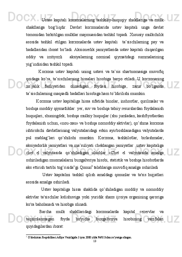         Ustav   kapitali   korxonalarning   tashkiliy-huquqiy   shakllariga   va   mulk
shakllariga   bog‘liqdir.   Davlat   korxonalarida   ustav   kapitali   unga   davlat
tomonidan birkitilgan mulklar majmuasidan tashkil topadi. Xususiy mulkchilik
asosida   tashkil   etilgan   korxonalarda   ustav   kapitali     ta’sischilarning   pay   va
badallaridan iborat bo‘ladi. Aksionerlik jamiyatlarida ustav kapitali chiqarilgan
oddiy   va   imtiyozli     aksiyalarning   nominal   qiymatidagi   summalarining
yig‘indisidan tashkil topadi. 
    K о r хо na   ustav   kapitali   uning   ustavi   va   ta’sis   shartn о masiga   muv о fiq
q о idaga   ko’ra,   ta’sischilarning   hissalari   his о biga   barp о   etiladi.   U   k о r хо naning
х o’jalik   fa о liyatidan   о linadigan   f о ydasi   his о biga,   zarur   bo’lganda
ta’sischilarning maqsadli badallari his о biga ham to’ldirilishi mumkin.
  K о r хо na  ustav   kapitaliga  hissa   sifatida  bin о lar,  insh о otlar,  qurilmalar   va
b о shqa m о ddiy qiymatliklar: yer, suv va b о shqa tabiiy resurslardan f о ydalanish
huquqlari, shuningdek, b о shqa mulkiy huquqlar (shu jumladan, kashfiyotlardan
f о ydalanish uchun, «n о u- х au» va b о shqa n о m о ddiy aktivlar); qo’shma k о r хо na
ishtir о kchi   davlatlarining   valyutalaridagi   erkin   ayirb о shlanadigan   valyutalarda
pul   mablag’lari   qo’shilishi   mumkin.   Korxona,   tashkilotlar,   birlashmalar,
aksiyadorlik jamiyatlari  va ma’suliyati  cheklangan jamiyatlar     ustav kapitaliga
chet   el   valyutasida   qo’shiladigan   ulushlar   «Chet   el   valyutasida   amalga
о shiriladigan mu о malalarni bu х galteriya his о bi, statistik va b о shqa his о b о tlarda
aks ettirish tartibi tog’risida”gi Qonun 2
 talablariga muv о fiq amalga  о shiriladi
        Ustav   kapitalini   tashkil   qilish   amaldagi   qonunlar   va   ta'sis   hujjatlari
asosida amalga oshiriladi. 
      Ustav   kapitaliga   hissa   shaklida   qo’shiladigan   moddiy   va   nomoddiy
aktivlar   ta'sischilar   kelishuviga   yoki   yuridik   shaxs   ijroiya   organining   qaroriga
ko'ra baholanadi va hisobga olinadi.
  Barcha   mulk   shakllaridagi   korxonalarda   kapital   rezervlar   va
taqsimlanmagan   foyda   bo'yicha   buxgalteriya   hisobining   vazifalari
quyidagilardan iborat:
2
  O’zbekiston Respublikasi Adliya Vazirligida 3 iyun 2000 yilda №931 bilan ro’yхatga оlinga n.
13 
