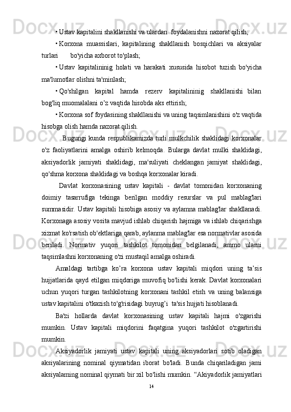 • Ustav kapitalini shakllanishi va ulardan  foydalanishni nazorat qilish;
• Korxona   muassislari,   kapitalining   shakllanish   bosqichlari   va   aksiyalar
turlari       bo'yicha axborot to'plash;
• Ustav   kapitalininig   holati   va   harakati   xususida   hisobot   tuzish   bo'yicha
ma'lumotlar olishni ta'minlash;
• Qo'shilgan     kapital     hamda     rezerv     kapitalininig     shakllanishi    bilan
bog'liq muomalalani o’z vaqtida hisobda aks ettirish;
• Korxona sof foydasining shakllanishi va uning taqsimlanishini o'z vaqtida
hisobga olish hamda nazorat qilish.
     Bugungi  kunda  respublikamizda  turli   mulkchilik  shaklidagi   korxonalar
o'z   faoliyatlarini   amalga   oshirib   kelmoqda.   Bularga   davlat   mulki   shaklidagi,
aksiyadorlik   jamiyati   shaklidagi,   ma'suliyati   cheklangan   jamiyat   shaklidagi,
qo'shma korxona shaklidagi va boshqa korxonalar kiradi.
  Davlat   korxonasining   ustav   kapitali   -   davlat   tomonidan   korxonaning
doimiy   tasarrufiga   tekinga   berilgan   moddiy   resurslar   va   pul   mablag'lari
summasidir. Ustav kapitali hisobiga asosiy va aylamna mablag'lar  shakllanadi.
Korxonaga asosiy vosita mavjud ishlab chiqarish hajmiga va ishlab chiqarishga
xizmat ko'rsatish ob'ektlariga qarab, aylanma mablag'lar esa normativlar asosida
beriladi.   Normativ   yuqori   tashkilot   tomonidan   belgilanadi,   ammo   ularni
taqsimlashni korxonaning o'zi mustaqil amalga oshiradi.
Amaldagi   tartibga   k о ’ra   korxona   ustav   kapitali   miqdori   uning   ta’sis
hujjatlarida qayd  etilgan miqdoriga muvofiq bo'lishi  kerak. Davlat  korxonalari
uchun   yuqori   turgan   tashkilotning   korxonani   tashkil   etish   va   uning   balansiga
ustav kapitalini o'tkazish to'g'risidagi buyrug’i  ta'sis hujjati hisoblanadi.
Ba'zi   hollarda   davlat   korxonasining   ustav   kapitali   hajmi   o'zgarishi
mumkin.   Ustav   kapitali   miqdorini   faqatgina   yuqori   tashkilot   o'zgartirishi
mumkin.
Aksiyadorlik   jamiyati   ustav   kapitali   uning   aksiyadorlari   sotib   oladigan
aksiyalarining   nominal   qiymatidan   iborat   bo'ladi.   Bunda   chiqariladigan   jami
aksiyalaming nominal qiymati bir xil bo'lishi mumkin. “ Akiyad о rlik jamiyatlari
14 