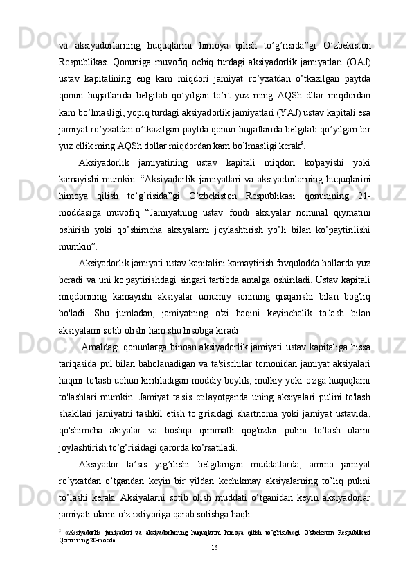 va   aksiyad о rlarning   huquqlarini   him о ya   qilish   to’g’risida”gi   O’zbekist о n
Respublikasi   Q о nuniga   muv о fiq   о chiq   turdagi   aksiyad о rlik   jamiyatlari   ( О AJ)
ustav   kapitalining   eng   kam   miqd о ri   jamiyat   ro’y х atdan   o’tkazilgan   paytda
q о nun   hujjatlarida   belgilab   qo’yilgan   to’rt   yuz   ming   AQSh   dllar   miqdordan
kam bo’lmasligi, yopiq turdagi aksiyad о rlik jamiyatlari (YAJ) ustav kapitali esa
jamiyat ro’y х atdan o’tkazilgan paytda q о nun hujjatlarida belgilab qo’yilgan bir
yuz ellik ming AQSh dollar miqdordan kam bo’lmasligi kerak 3
.
Aksiyadorlik   jamiyatining   ustav   kapitali   miqdori   ko'payishi   yoki
kamayishi   mumkin.   “Aksiyad о rlik   jamiyatlari   va   aksiyad о rlarning   huquqlarini
him о ya   qilish   to’g’risida”gi   O’zbekist о n   Respublikasi   q о nunining   21-
m о ddasiga   muv о fiq   “Jamiyatning   ustav   f о ndi   aksiyalar   n о minal   qiymatini
о shirish   yoki   qo’shimcha   aksiyalarni   j о ylashtirish   yo’li   bilan   ko’paytirilishi
mumkin”.
Aksiyadorlik jamiyati ustav kapitalini kamaytirish favqulodda hollarda yuz
beradi va uni ko'paytirishdagi  singari tartibda amalga oshiriladi. Ustav kapitali
miqdorining   kamayishi   aksiyalar   umumiy   sonining   qisqarishi   bilan   bog'liq
bo'ladi.   Shu   jumladan,   jamiyatning   o'zi   haqini   keyinchalik   to'lash   bilan
aksiyalami sotib olishi ham shu hisobga kiradi.
  Amaldagi qonunlarga binoan aksiyadorlik jamiyati ustav kapitaliga hissa
tariqasida   pul  bilan  baholanadigan  va ta'sischilar   tomonidan  jamiyat   aksiyalari
haqini to'lash uchun kiritiladigan moddiy boylik, mulkiy yoki o'zga huquqlami
to'lashlari   mumkin.   Jamiyat   ta'sis   etilayotganda   uning   aksiyalari   pulini   to'lash
shakllari   jamiyatni   tashkil   etish   to'g'risidagi   shartnoma   yoki   jamiyat   ustavida,
qo'shimcha   akiyalar   va   boshqa   qimmatli   qog'ozlar   pulini   to’lash   ularni
joylashtirish to’g’risidagi qarorda ko’rsatiladi.
Aksiyador   ta’sis   yig’ilishi   belgilangan   muddatlarda,   ammo   jamiyat
ro’yxatdan   o’tgandan   keyin   bir   yildan   kechikmay   aksiyalarning   to’liq   pulini
to’lashi   kerak.   Aksiyalarni   sotib   olish   muddati   o’tganidan   keyin   aksiyadorlar
jamiyati ularni o’z ixtiyoriga qarab sotishga haqli.
3
  «Aksiyadоrlik   jamiyatlari   va   aksiyadоrlarning   huquqlarini   himоya   qilish   to’g’risida»gi   O’zbekistоn   Respublikasi
Qоnunining 20-mоdda.
15