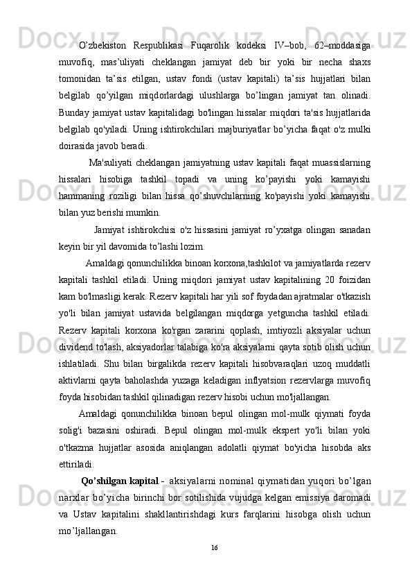 O’zbekiston   Respublikasi   Fuqarolik   kodeksi   IV–bob,   62–moddasiga
muvofiq,   mas’uliyati   cheklangan   jamiyat   deb   bir   yoki   bir   necha   sha х s
t о m о nidan   ta’sis   etilgan,   ustav   f о ndi   (ustav   kapitali)   ta’sis   hujjatlari   bilan
belgilab   qo’yilgan   miqd о rlardagi   ulushlarga   bo’lingan   jamiyat   tan   о linadi.
Bunday jamiyat  ustav  kapitalidagi  bo'lingan hissalar  miqdori  ta'sis  hujjatlarida
belgilab qo'yiladi. Uning ishtirokchilari  majburiyatlar bo’yicha faqat   o'z   mulki
doirasida javob beradi.
      Ma'suliyati   cheklangan   jamiyatning   ustav   kapitali   faqat   muassislarning
hissalari   hisobiga   tashkil   topadi   va   uning   ko’payishi   yoki   kamayishi
hammaning   roziligi   bilan   hissa   qo’shuvchilarning   ko'payishi   yoki   kamayishi
bilan yuz berishi mumkin.
        Jamiyat   ishtirokchisi   o'z   hissasini   jamiyat   ro’yxatga   olingan   sanadan
keyin bir yil davomida to’lashi lozim.
   Amaldagi qonunchilikka binoan korxona,tashkilot va jamiyatlarda rezerv
kapitali   tashkil   etiladi.   Uning   miqdori   jamiyat   ustav   kapitalining   20   foizidan
kam bo'lmasligi kerak. Rezerv kapitali har yili sof foydadan ajratmalar o'tkazish
yo'li   bilan   jamiyat   ustavida   belgilangan   miqdorga   yetguncha   tashkil   etiladi.
Rezerv   kapitali   korxona   ko'rgan   zararini   qoplash,   imtiyozli   aksiyalar   uchun
dividend to'lash, aksiyadorlar talabiga ko'ra aksiyalarni qayta sotib olish uchun
ishlatiladi.   Shu   bilan   birgalikda   rezerv   kapitali   hisobvaraqlari   uzoq   muddatli
aktivlarni   qayta   baholashda   yuzaga   keladigan   inflyatsion   rezervlarga   muvofiq
foyda hisobidan tashkil qilinadigan rezerv hisobi uchun mo'ljallangan.
Amaldagi   qonunchilikka   binoan   bepul   olingan   mol-mulk   qiymati   foyda
solig'i   bazasini   oshiradi.   Bepul   olingan   mol-mulk   ekspert   yo'li   bilan   yoki
o'tkazma   hujjatlar   asosida   aniqlangan   adolatli   qiymat   bo'yicha   hisobda   aks
ettiriladi.
  Qo’shilg а n k а pit а l -     а ksiyal а rni  n о min а l qiym а tid а n yuq о ri  bo’lg а n
n а r х l а r   bo’yicha   birinchi   b о r  s о tilishid а   vujudg а   k е lg а n emissiya   d а r о m а di
v а   Ustav   k а pit а lini   sh а kll а ntirishd а gi   kurs   f а rql а rini   his о bg а   о lish   uchun
mo’lj а ll а ng а n.
16 