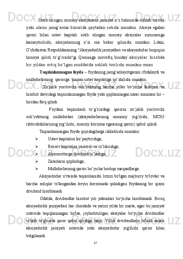     S о tib  о ling а n  х ususiy aksiyal а rni j а miyat o’z b а l а nsid а  ushl а b  turishi
yoki   ul а rni   j а mg’ а rm а   b о z о rid а   q а yt а d а n   s о tishi   mumkin.   Aksiya   eg а l а ri
q а r о ri   bil а n   ustav   k а pit а li   s о tib   о ling а n   х ususiy   aksiyal а r   summasig а
k а m а ytirilishi,   aksiyal а rning   o’zi   es а   b е k о r   qilinishi   mumkin.   L е kin,
O’zbekiston Respublikasining "Aksiyad о rlik j а miyatl а ri v а  aksiyad о rl а r  huquqini
him о ya   qilish   to’g’risid а "gi   Q о nunig а   muv о fiq   bund а y   a k s i y a l а r   h i s о b d а
b i r   y i l d а n   о r t i q   b o ’ l g а n   m u d d а t d а   u s h l а b   t ur i l i s h i   m u m k i n   e m а s .  
    Taqsimlanmagan foyda  – foydaning jamg’arilayotganini ifodalaydi va
mulkdorlarning  qaroriga  binoan ustav kapitaliga qo’shilishi mumkin. 
        Xo’jalik   yurituvchi   sub’yektning   barcha   yillar   bo’yicha   faoliyati   va
hisobot davridagi taqsimlanmagan foyda yoki qoplanmagan zarar summasi bir –
biridan farq qiladi. 
        Foydani   taqsimlash   to’g’risidagi   qarorni   xo’jalik   yurituvchi
sub’yektning   mulkdorlari   (aksiyadorlarning   umumiy   yig’ilishi,   MCHJ
ishtirokshilarining yig’ilishi, xususiy korxona egasining qarori) qabul qiladi. 
    Taqsimlanmagan foyda quyidagilarga ishlatilishi mumkin:
 Ustav kapitalini ko’paytirishga;
 Rezerv kapitalini yaratish va to’ldirishga;
 Aksionerlarga dividend to’lashga;
 Zararlarni qoplashga;
 Mulkdorlarning qarori bo’yicha boshqa maqsadlarga.
     Aksiyadorlar o'rtasida taqsimlanishi lozim bo'lgan majburiy to'lovlar va
barcha   soliqlar   to'langandan   keyin   korxonada   qoladigan   foydaning   bir   qismi
dividend hisoblanadi.
      Odatda,   dividendlar   hisobot   yili   yakunlari   bo'yicha   hisoblanadi.   Biroq
aksiyadorlik jamiyatlari har chorakda va yarim yilda bir marta, agar bu jamiyat
ustavida   taqiqlanmagan   bo'lsa,   joylashtirilgan   aksiyalar   bo'yicha   dividendlar
to'lash   to'g'risida   qaror   qabul   qilishga   haqli.   Yillik   dividendlarni   to'lash   sanasi
aksiyadorlik   jamiyati   ustavida   yoki   aksiyadorlar   yig'ilishi   qarori   bilan
belgilanadi.
17 