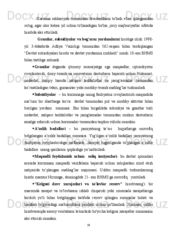       Korxona   rahbariyati  tomonidan  dividendlarni   to'lash  e'lon   qilinganidan
so'ng, agar ular kelasi yil uchun to'lanadigan bo'lsa, joriy majburiyatlar sifatida
hisobda aks ettiriladi. 
        Grantlar, subsidiyalar va beg'araz yordamlarni   hisobga olish 1998-
yil   3-dekabrda   Adliya   Vazirligi   tomonidan   562-raqam   bilan   tasdiqlangan
“Davlat subsidiyalari hisobi va davlat yordamini izohlash” nomli 10-son BHMS
bilan tartibga solinadi.
 Grantlar   deganda   ijtimоiy   хususiyatgа   egа   mаqsаdlаr,   iqtisоdiyotni
rivоjlаntirish, ilmiy-tехnik vа innоvаtsiоn dаsturlаrni bаjаrish uchun Hukumаt,
nоdаvlаt,   хоrijiy   hаmdа   хаlqаrо   tаshkilоtlаr   vа   jаmg’аrmаlаr   tоmоnidаn
ko’rsаtilаdigаn tеkin, gumаnitаr yoki mоddiy-tехnik mаblаg’lаr tushunilаdi.
 Subsidiyalar    –   bu korxonaga uning faoliyatini rivojlantirish maqsadida
ma’lum   bir   shartlarga   ko’ra     davlat   tomonidan   pul   va   moddiy   aktivlar   bilan
berilgan   yordam     summasi.   Shu   bilan   birgalikda   subsidiya   va   grantlar   turli
nodavlat,   xalqaro   tashkilotlar   va   jamg'armalar   tomonidan   muhim   dasturlarni
amalga oshirish uchun korxonalar tomonidan taqdim etilishi mumkin. 
 A’zolik   badallari   –   bu   jamiyatning   ta’sis     hujjatlariga   muvofiq
belgilangan   a’zolik   badallari   summasi.   Yig’ilgan   a’zolik   badallari   jamiyatning
faoliyatini   rivojlantirishga   sarflanadi.   Jamiyat   tugatilganda   to‘plangan   a’zolik
badallari  uning qarzlarini qoplashga yo’naltiriladi.
 Maqsadli   foydalanish   uchun     soliq   imtiyozlari-   bu   davlat   qonunlari
asosida   korxonani   maqsadli   vazifalarni   bajarish   uchun   soliqlardan   ozod   etish
natijasida   to’plangan   mablag’lar   majmuasi.   Ushbu   maqsadli   tushumlarning
hisobi maxsus Nizomga, shuningdek 21- son BHMS ga muvofiq   yuritiladi.
 “Kelgusi   davr   xarajatlari   va   to'lovlar   rezerv”   hisobvarag’i   bir
maromda   xarajat   va   to'lovlarani   ishlab   chiqarish   yoki   muomala   xarajatlariga
kiritish   yo'li   bilan   belgilangan   tartibda   rezerv   qilingan   summalar   holati   va
harakati  to'g'risidagi  ma'lumotlami  jamlash  uchun qo'llaniladi. Xususan,  ushbu
hisobvaraqda asosiy vositalami ta'mirlash bo'yicha kelgusi xarajatlar summasini
aks ettirish mumkin. 
18 