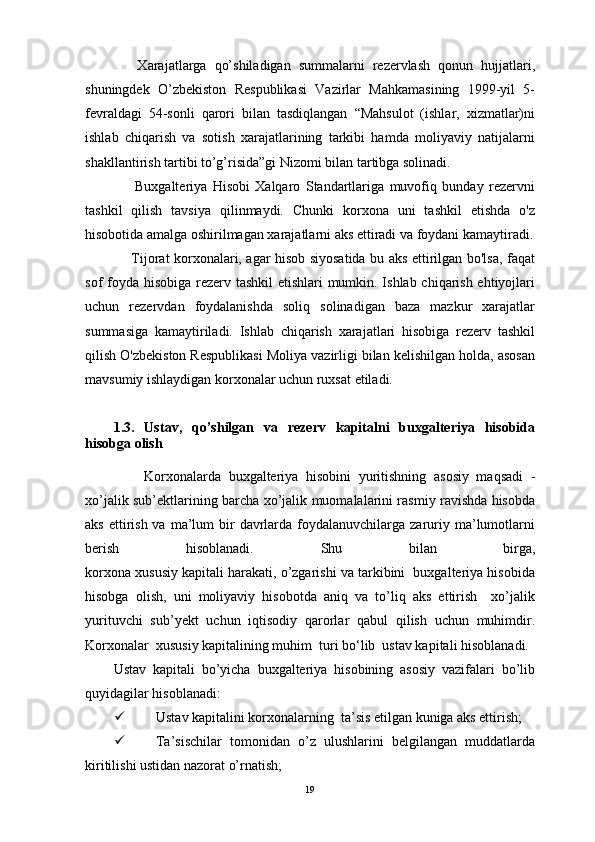       Хаrаjаtlаrgа   qo’shilаdigаn   summalаrni   rеzеrvlаsh   qоnun   hujjаtlаri,
shuningdеk   O’zbеkistоn   Rеspublikаsi   Vаzirlаr   Mаhkаmаsining   1999-yil   5-
fеvrаldаgi   54-sоnli   qаrоri   bilаn   tаsdiqlаngаn   “Mаhsulоt   (ishlаr,   хizmаtlаr)ni
ishlаb   chiqаrish   vа   sоtish   хаrаjаtlаrining   tаrkibi   hаmdа   mоliyaviy   nаtijаlаrni
shаkllаntirish tаrtibi to’g’risidа”gi Nizоmi bilаn tаrtibgа sоlinаdi.
        Buxgalteriya   Hisobi   Xalqaro   Standartlariga   muvofiq   bunday   rezervni
tashkil   qilish   tavsiya   qilinmaydi.   Chunki   korxona   uni   tashkil   etishda   o'z
hisobotida amalga oshirilmagan xarajatlarni aks ettiradi va foydani kamaytiradi.
       Tijorat korxonalari, agar hisob siyosatida bu aks ettirilgan bo'lsa, faqat
sof foyda hisobiga rezerv tashkil  etishlari  mumkin. Ishlab chiqarish ehtiyojlari
uchun   rezervdan   foydalanishda   soliq   solinadigan   baza   mazkur   xarajatlar
summasiga   kamaytiriladi.   Ishlab   chiqarish   xarajatlari   hisobiga   rezerv   tashkil
qilish O'zbekiston Respublikasi Moliya vazirligi bilan kelishilgan holda, asosan
mavsumiy ishlaydigan korxonalar uchun ruxsat etiladi.
1.3.   Ustav,   qo’shilgan   va   rezerv   kapitalni   buxgalteriya   hisobida
hisobga olish
        Korxonalarda   b uхgаltеriya   hisоbini   yuritishning   аsоsiy   mаqsаdi   -
хo’jаlik sub’еkt lar ining bаrchа хo’jаlik muоmаlаlаrini rаsmiy rаvishdа hisоbdа
аks  ettirish  vа  mа’lum  bir  dаvrlаrdа  fоydаlаnuvchilаrgа zаruriy mа’lumоtlаrni
bеrish   hisоblаnаdi.   Shu   bilan   birga,
korxona xususiy kapitali harakati, o’zgarishi va tarkibini  buxgalteriya hisobida
hisobga   olish,   uni   moliyaviy   hisobotda   aniq   va   to’liq   aks   ettirish     xo’jalik
yurituvchi   sub’yekt   uchun   iqtisodiy   qarorlar   qabul   qilish   uchun   muhimdir.
Korxonalar  xususiy kapitalining muhim  turi bo‘lib  ustav kapitali hisoblanadi.
Ustav   kapitali   bo’yicha   buxgalteriya   hisobining   asosiy   vazifalari   bo’lib
quyidagilar hisoblanadi:
 Ustav kapitalini korxonalarning  ta’sis etilgan kuniga aks ettirish;
 Ta’sischilar   tomonidan   o’z   ulushlarini   belgilangan   muddatlarda
kiritilishi ustidan nazorat o’rnatish;
19 