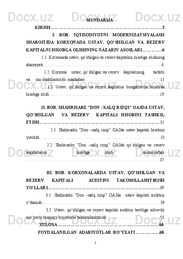 MUNDARIJA
KIRISH…………………………………………………………………… 3
        I.   BOB.   IQTISODIYOTNI   MODERNIZATSIYALASH
SHAROITIDA   KORXONADA   USTAV,   QO’SHILGAN   VA   REZERV
KAPITALNI HISOBGA OLISHNING NAZARIY ASOSLARI….………..6
      1.1. Korxonada ustav, qo’shilgan va rezerv kapitalini hisobga olishning
ahamiyati ………………………………………………………….……………6
           1.2. Korxona      ustav, qo’shilgan va rezerv     kapitalining           tarkibi
va     uni shakllantirish  manbalari  ……………………………………...…….11
            1.3.   Ustav,   qo’shilgan   va   rezerv   kapitalini   buxgalteriya   hisobida
hisobga olish ……………………………………………………………..……19
  
      II. BOB. SHAHRISABZ “DON –XALQ RIZQI” OAJDA USTAV,
QO’SHILGAN     VA   REZERV     KAPITALI   HISOBINI   TASHKIL
ETISH………………………………………………………………………… 31
                          2.1.   Shahrisabz   “Don   –xalq   rizqi”   OAJda   ustav   kapitali   hisobini
yuritish…………………………………………………………………………..31
          2.2.   Shahrisabz   “Don   –xalq   rizqi”   OAJda   qo’shilgan   va   rezerv
kapitallarini     hisobga   olish     xususiyatlari
…………………………………………………………………………………37
  
        III.   BOB.   KORXONALARDA   USTAV,   QO’SHILGAN   VA
REZERV   KAPITALI     AUDITINI   TAKOMILLASHTIRISH
YO’LLARI………………………………………………………………..….. 39
          3.1.   Shahrisabz   “Don   –xalq   rizqi”   OAJda     ustav   kapitali   auditini
o’tkazish……………..…………………………………………………………39
            3.2.   Ustav,   qo’shilgan   va   rezerv   kapitali   auditini   tartibga   soluvchi
me’yoriy-huquqiy hujjatlarni takomillashtirish …………………...…………..55
     XULOSA …………………………………………..…………………66
   FOYDALANILGAN  ADABIYOTLAR  RO’YXATI ……..…...….68
2 