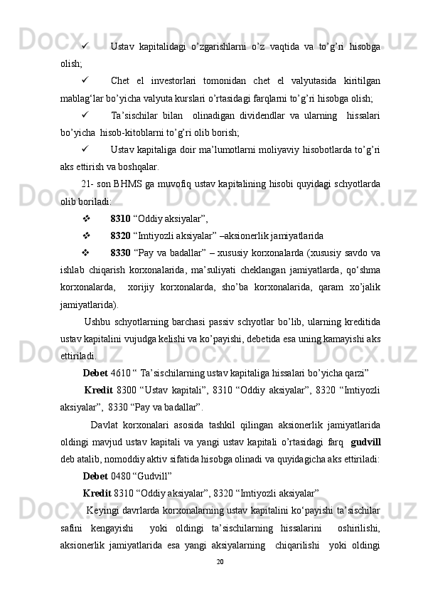  Ustav   kapitalidagi   o’zgarishlarni   o’z   vaqtida   va   to’g’ri   hisobga
olish;
 Chet   el   investorlari   tomonidan   chet   el   valyutasida   kiritilgan
mablag‘lar bo’yicha valyuta kurslari o’rtasidagi farqlarni to’g’ri hisobga olish;
 Ta’sischilar   bilan     olinadigan   dividendlar   va   ularning     hissalari
bo’yicha  hisob-kitoblarni to’g’ri olib borish;
 Ustav kapitaliga doir ma’lumotlarni moliyaviy hisobotlarda to’g’ri
aks ettirish va boshqalar.    
21- son BHMS ga muvofiq ustav kapitalining hisobi quyidagi schyotlarda
olib boriladi:
8310  “Oddiy aksiyalar”,  

8320  “Imtiyozli aksiyalar”  – aksionerlik jamiyatlarida
 8330   “Pay va badallar” – xususiy korxonalarda (xususiy savdo va
ishlab   chiqarish   korxonalarida,   ma’suliyati   cheklangan   jamiyatlarda,   qo‘shma
korxonalarda,     xorijiy   korxonalarda,   sho’ba   korxonalarida,   qaram   xo’jalik
jamiyatlarida).
  Ushbu   schyotlarning   barchasi   passiv   schyotlar   bo’lib,   ularning   kreditida
ustav kapitalini vujudga kelishi va ko’payishi, debetida esa uning kamayishi aks
ettiriladi. 
  Debet  4610 “ Ta’sischilarning ustav kapitaliga hissalari bo’yicha qarzi”
  Kredit   8300   “Ustav   kapitali”,   8310   “Oddiy   aksiyalar”,   8320   “Imtiyozli
aksiyalar”,  8330 “Pay va badallar”.
    Davlat   korxonalari   asosida   tashkil   qilingan   aksionerlik   jamiyatlarida
oldingi   mavjud   ustav   kapitali   va   yangi   ustav   kapitali   o’rtasidagi   farq     gudvill
deb atalib, nomoddiy aktiv sifatida hisobga olinadi va quyidagicha aks ettiriladi:
 Debet  0480 “Gudvill”
 Kredit  8310 “Oddiy aksiyalar”, 8320 “Imtiyozli aksiyalar”
   Keyingi davrlarda korxonalarning ustav kapitalini ko‘payishi ta’sischilar
safini   kengayishi     yoki   oldingi   ta’sischilarning   hissalarini     oshirilishi,
aksionerlik   jamiyatlarida   esa   yangi   aksiyalarning     chiqarilishi     yoki   oldingi
20 