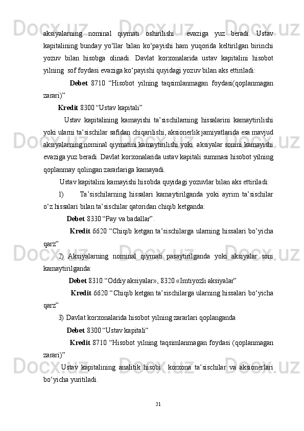 aksiyalarning   nominal   qiymati   oshirilishi     evaziga   yuz   beradi.   Ustav
kapitalining   bunday   yo‘llar   bilan   ko‘payishi   ham   yuqorida   keltirilgan   birinchi
yozuv   bilan   hisobga   olinadi.   Davlat   korxonalarida   ustav   kapitalini   hisobot
yilning  sof foydasi evaziga ko‘payishi quyidagi yozuv bilan aks ettiriladi:
                Debet   8710   “Hisobot   yilning   taqsimlanmagan   foydasi(qoplanmagan
zarari)”
Kredit  8300 “Ustav kapitali”
    Ustav   kapitalining   kamayishi   ta’sischilarning   hissalarini   kamaytirilishi
yoki ularni ta’sischilar safidan chiqarilishi, aksionerlik jamiyatlarida esa mavjud
aksiyalarning nominal qiymatini kamaytirilishi yoki  aksiyalar sonini kamayishi
evaziga yuz beradi. Davlat korxonalarida ustav kapitali summasi hisobot yilning
qoplanmay qolingan zararlariga kamayadi.
 Ustav kapitalini kamayishi hisobda quyidagi yozuvlar bilan aks ettiriladi:
1) Ta’sischilarning   hissalari   kamaytirilganda   yoki   ayrim   ta’sischilar
o‘z hissalari bilan ta’sischilar qatoridan chiqib ketganda:
      Debet  8330 “Pay va badallar”.
         Kredit   6620 “Chiqib ketgan ta’sischilarga ularning hissalari  bo’yicha
qarz”
2) Aksiyalarning   nominal   qiymati   pasaytirilganda   yoki   aksiyalar   soni
kamaytirilganda:
      Debet  8310 “Oddiy aksiyalar», 8320 «Imtiyozli aksiyalar”
         Kredit  6620 “Chiqib ketgan ta’sischilarga ularning hissalari bo‘yicha
qarz”
3) Davlat korxonalarida hisobot yilning zararlari qoplanganda
     Debet  8300 “Ustav kapitali“
         Kredit   8710 “Hisobot yilning taqsimlanmagan foydasi (qoplanmagan
zarari)”
  Ustav   kapitalining   analitik   hisobi     korxona   ta’sischilar   va   aksionerlari
bo‘yicha yuritiladi.
21 