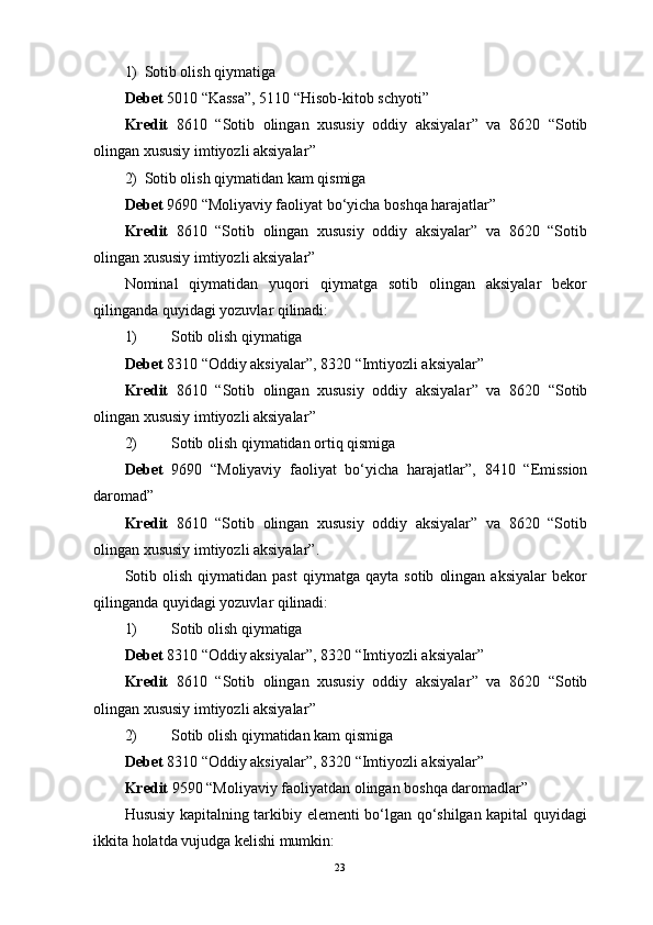 1) Sotib olish qiymatiga
Debet  5010  “ Kassa ” , 5110  “ Hisob-kitob schyoti ”
Kredit   8610   “ Sotib   olingan   xususiy   oddiy   aksiyalar ”   va   8620   “ Sotib
olingan xususiy imtiyozli aksiyalar ”
2) Sotib olish qiymatidan kam qismiga
Debet  9690  “ Moliyaviy faoliyat bo‘yicha boshqa harajatlar ”
Kredit   8610   “Sotib   olingan   xususiy   oddiy   aksiyalar”   va   8620   “Sotib
olingan xususiy imtiyozli aksiyalar”
Nominal   qiymatidan   yuqori   qiymatga   sotib   olingan   aksiyalar   bekor
qilinganda quyidagi yozuvlar qilinadi:
1) Sotib olish qiymatiga
Debet  8310  “ Oddiy aksiyalar ” , 8320  “ Imtiyozli aksiyalar ”  
Kredit   8610   “ Sotib   olingan   xususiy   oddiy   aksiyalar ”   va   8620   “ Sotib
olingan xususiy imtiyozli aksiyalar ”
2) Sotib olish qiymatidan ortiq qismiga
Debet   9690   “ Moliyaviy   faoliyat   bo‘yicha   harajatlar ” ,   8410   “ Emission
daromad ”
Kredit   8610   “Sotib   olingan   xususiy   oddiy   aksiyalar”   va   8620   “Sotib
olingan xususiy imtiyozli aksiyalar”.
Sotib   olish   qiymatidan  past   qiymatga   qayta   sotib   olingan   aksiyalar   bekor
qilinganda quyidagi yozuvlar qilinadi:
1) Sotib olish qiymatiga
Debet  8310  “ Oddiy aksiyalar ” , 8320  “ Imtiyozli aksiyalar ”  
Kredit   8610   “ Sotib   olingan   xususiy   oddiy   aksiyalar ”   va   8620   “ Sotib
olingan xususiy imtiyozli aksiyalar ”
2) Sotib olish qiymatidan kam qismiga
Debet  8310  “ Oddiy aksiyalar ” , 8320  “ Imtiyozli aksiyalar ”  
Kredit  9590  “ Moliyaviy faoliyatdan olingan boshqa daromadlar ”
Hususiy kapitalning tarkibiy elementi bo‘lgan qo‘shilgan kapital quyidagi
ikkita holatda vujudga kelishi mumkin:
23 