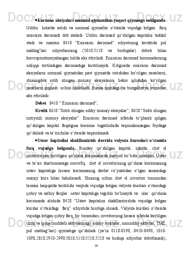  Korxona aksiyalari nominal qiymatidan yuqori qiymatga sotilganda .
Ushbu     holatda   sotish   va   nominal   qiymatlar   o‘rtasida   vujudga   kelgan     farq
emissiya   daromadi   deb   ataladi.   Ushbu   daromad   qo‘shilgan   kapitalni   tashkil
etadi   va   maxsus   8410   “Emission   daromad”   schyotining   kreditida   pul
mablag‘lari   schyotlarining   (5010,5110   va   boshqalar)   debeti   bilan
korrespondensiyalangan holda aks ettiriladi. Emission daromad korxonalarning
soliqqa   tortiladigan   daromadiga   kiritilmaydi.   Kelgusida   emission   daromad
aksiyalarni   nominal   qiymatidan   past   qiymatda   sotishdan   ko‘rilgan   zararlarni,
shuningdek   sotib   olingan   xususiy   aksiyalarini   bekor   qilishdan   ko‘rilgan
zararlarni qoplash  uchun ishlatiladi.  Bunda quyidagicha buxgalteriya yozuvlari
aks ettiriladi :
Debet      8410 “ Emission daromad”,
Kredit  8610 “Sotib olingan oddiy xususiy aksiyalar”, 8620 “Sotib olingan
imtiyozli   xususiy   aksiyalar”.   Emission   daromad   sifatida   to‘planib   qolgan
qo‘shilgan   kapital   faqatgina   korxona   tugatilishida   taqsimlanmagan   foydaga
qo‘shiladi va ta’sischilar o‘rtasida taqsimlanadi.
 Ustav   kapitalini   shakllantirish   davrida   valyuta   kursalari   o‘rtasida
farq   vujudga   kelganda.   Bunday   qo‘shilgan   kapital,   odatda,   chet   el
investitsiyasi   kiritilgan   qo‘shma   korxonalarda   mavjud   bo‘lishi   mumkin.   Ustav
va   ta’sis   shartnomasiga   muvofiq     chet   el   investorining   qo‘shma   korxonaning
ustav   kapitaliga   hissasi   korxonaning   davlat   ro‘yxatidan   o‘tgan   sanasidagi
rasmiy   kurs   bilan   baholanadi.   Shuning   uchun   chet   el   investori   tomonidan
hissani  haqiqatda kiritilishi  vaqtida vujudga kelgan valyuta kurslari o‘rtasidagi
ijobiy   va   salbiy   farqlar     ustav   kapitaliga   tegishli   bo‘lmaydi   va     ular     qo‘shma
korxonada   alohida   8420   “Ustav   kapitalini   shakllantirishda   vujudga   kelgan
kurslar   o‘rtasidagi     farq”   schyotida   hisobga   olinadi.   Valyuta   kurslari   o‘rtasida
vujudga kelgan ijobiy farq, bir tomondan, investorning hissasi sifatida kiritilgan
uzoq va qisqa muddatli aktivlarning ( asosiy vositalar, nomoddiy aktivlar, TMZ,
pul   mablag‘lari)   qiymatiga   qo‘shiladi   (ya’ni   0110-0190,   0410-0490,   1010-
1090,2810,2910-2990,5010,5110,5210,5210   va   boshqa   schyotlar   debetlanadi),
24 