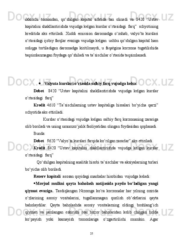 ikkinchi   tomondan,   qo‘shilgan   kapital   sifatida   tan   olinadi   va   8420   “Ustav
kapitalini shakllantirishda vujudga kelgan kurslar o‘rtasidagi  farq”  schyotining
kreditida   aks   ettiriladi.   Xuddi   emission   daromadga   o‘xshab,   valyo’ta   kurslari
o‘rtasidagi ijobiy farqlar evaziga vujudga kelgan  ushbu qo‘shilgan kapital ham
soliqga   tortiladigan   daromadga   kiritilmaydi,   u   faqatgina   korxona   tugatilishida
taqsimlanmagan foydaga qo‘shiladi va ta’sischilar o‘rtasida taqsimlanadi. 
 Valyuta kurslari o‘rtasida salbiy farq vujudga kelsa:
Debet     8420   “Ustav   kapitalini   shakllantirishda   vujudga   kelgan   kurslar
o‘rtasidagi  farq”  
Kredit   4610   “Ta’sischilarning   ustav   kapitaliga   hissalari   bo‘yicha   qarzi”
schyotida aks ettiriladi. 
             Kurslar  o‘rtasidagi vujudga kelgan salbiy farq korxonaning zarariga
olib boriladi va uning umumxo‘jalik faoliyatidan olingan foydasidan qoplanadi. 
Bunda:
Debet    9620 “Valyo’ta kurslari farqida ko‘rilgan zararlar” aks ettiriladi.
Kredit   8420   “Ustav   kapitalini   shakllantirishda   vujudga   kelgan   kurslar
o‘rtasidagi  farq”  
   Qo‘shilgan kapitalning analitik hisobi ta’sischilar va aksiyalarning turlari
bo‘yicha olib boriladi.   
Rezerv kapitali   asosan quyidagi manbalar hisobidan  vujudga keladi:
 Mavjud   mulkni   qayta   baholash   natijasida   paydo   bo‘ladigan   yangi
qiymat   evaziga.   Tasdiqlangan   Nizomga   ko‘ra   korxonalar   har   yilning   oxirida
o‘zlarining   asosiy   vositalarini,   tugallanmagan   qurilish   ob’ektlarini   qayta
baholaydilar.   Qayta   baholashda   asosiy   vositalarning   oldingi   boshlang‘ich
qiymati   va   jamlangan   eskirishi   real   bozor   baholaridan   kelib   chiqgan   holda
ko‘payish   yoki   kamayish   tomonlariga   o‘zgartirilishi   mumkin.   Agar
25 