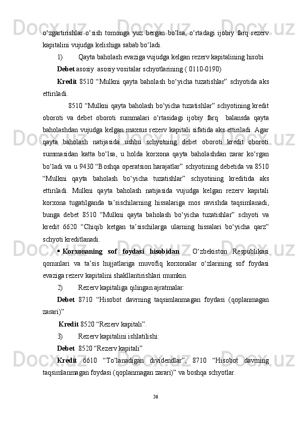 o‘zgartirishlar   o‘sish   tomonga   yuz   bergan   bo‘lsa,   o‘rtadagi   ijobiy   farq   rezerv
kapitalini vujudga kelishiga sabab bo‘ladi. 
1) Qayta baholash evaziga vujudga kelgan rezerv kapitalining hisobi 
Debet  asosiy  asosiy vositalar schyotlarining ( 0110-0190) 
Kredit   8510   “Mulkni   qayta   baholash   bo‘yicha   tuzatishlar”   schyotida   aks
ettiriladi. 
         8510 “Mulkni qayta baholash bo‘yicha tuzatishlar” schyotining kredit
oboroti   va   debet   oboroti   summalari   o‘rtasidagi   ijobiy   farq     balansda   qayta
baholashdan vujudga kelgan maxsus rezerv kapitali sifatida aks ettiriladi. Agar
qayta   baholash   natijasida   ushbu   schyotning   debet   oboroti   kredit   oboroti
summasidan   katta   bo‘lsa,   u   holda   korxona   qayta   baholashdan   zarar   ko‘rgan
bo‘ladi va u 9430 “Boshqa operatsion harajatlar” schyotining debetida va 8510
“Mulkni   qayta   baholash   bo‘yicha   tuzatishlar”   schyotining   kreditida   aks
ettiriladi.   Mulkni   qayta   baholash   natijasida   vujudga   kelgan   rezerv   kapitali
korxona   tugatilganda   ta’sischilarning   hissalariga   mos   ravishda   taqsimlanadi,
bunga   debet   8510   “Mulkni   qayta   baholash   bo‘yicha   tuzatishlar”   schyoti   va
kredit   6620   “Chiqib   ketgan   ta’sischilarga   ularning   hissalari   bo‘yicha   qarz”
schyoti kreditlanadi.
 Korxonaning   sof   foydasi   hisobidan .     O‘zbekiston   Respublikasi
qonunlari   va   ta’sis   hujjatlariga   muvofiq   korxonalar   o‘zlarining   sof   foydasi
evaziga rezerv kapitalini shakllantirishlari mumkin. 
2) Rezerv kapitaliga qilingan ajratmalar:
Debet   8710   “Hisobot   davrning   taqsimlanmagan   foydasi   (qoplanmagan
zarari)”
  Kredit  8520 “Rezerv kapitali”. 
3) Rezerv kapitalini ishlatilishi: 
Debet   8520 “Rezerv kapitali” 
Kredit   6610   “To‘lanadigan   dividendlar”,   8710   “Hisobot   davrning
taqsimlanmagan foydasi (qoplanmagan zarari)” va boshqa schyotlar. 
26 