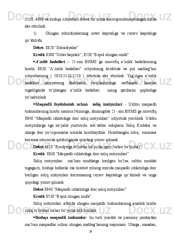 5210 ,4890 va boshqa schyotlar) debeti bo‘yicha korrespondensiyalangan holda
aks ettiriladi. 
1) Olingan   subsidiyalarning   ustav   kapitaliga   va   rezerv   kapitaliga
qo‘shilishi:
Debet   8820  “ Subsidiyalar ”  
Kredit  8300  “ Ustav kapitali ” , 8530  “ Bepul olingan mulk ”  
 A’zolik   badallari   –   21-son   BHMS   ga   muvofiq   a’zolik   badallarining
hisobi   8830   “A’zolik   badallari”   schyotining   kreditida   va   pul   mablag‘lari
schyotlarining   (   5010,5110,5210   )   debetida   aks   ettiriladi.   Yig‘ilgan   a’zolik
badallari   jamiyatning   faoliyatini   rivojlantirishga   sarflanadi.   Jamiyat
tugatilganda   to‘plangan   a’zolik   badallari     uning   qarzlarini   qoplashga
yo‘naltiriladi.
 Maqsadli   foydalanish   uchun     soliq   imtiyozlari   -   Ushbu   maqsadli
tushumlarning hisobi maxsus Nizomga, shuningdek 21- son BHMS ga muvofiq
8840   “Maqsadli   ishlatishga   doir   soliq   imtiyozlari”   schyotida   yuritiladi.   Ushbu
imtiyozlarga   ega   xo‘jalik   yurituvchi   sub’ektlar   soliqlarni   Soliq   Kodeksi   va
ularga   doir   yo‘riqnomalar   asosida   hisoblaydilar.   Hisoblangan   soliq     summasi
korxona ixtiyorida qoldirilganda quyidagi yozuv qilinadi:
Debet  6410 “Byudjetga to‘lovlar bo‘yicha qarz (turlari bo‘yicha)”
Kredit   8840 “Maqsadli ishlatishga doir soliq imtiyozlari”
Soliq   imtiyozlari     ma’lum   muddatga   berilgan   bo‘lsa,   ushbu   muddat
tugagach, boshqa hollarda esa hisobot yilning oxirida maqsadli ishlatishga doir
berilgan   soliq   imtiyozlari   korxonaning   rezerv   kapitaliga   qo‘shiladi   va   unga
quyidagi yozuv qilinadi:
Debet  8840 “Maqsadli ishlatishga doir soliq imtiyozlari”
Kredit  8530 “Bepul olingan mulk”
Soliq   imtiyozlari   sifatida   olingan   maqsadli   tushumlarning   analitik   hisobi
soliq to‘lovlari turlari bo‘yicha olib boriladi. 
 Boshqa   maqsadli   tushumlar-   bu   turli   yuridik   va   jismoniy   jaxslardan
ma’lum   maqsadlar   uchun   olingan   mablag‘larning   majmuasi.   Ularga,   masalan,
29 