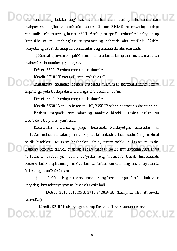 ota   –onalarning   bolalar   bog‘chasi   uchun   to‘lovlari,   boshqa     korxonalardan
tushgan   mablag‘lar   va   boshqalar   kiradi.   21-son   BHMS   ga   muvofiq   boshqa
maqsadli tushumlarning hisobi 8890 “Boshqa maqsadli tushumlar” schyotining
kreditida   va   pul   mablag‘lari   schyotlarining   debetida   aks   ettiriladi.   Ushbu
schyotning debetida maqsadli tushumlarning ishlatilishi aks ettiriladi. 
1) Xizmat qiluvchi xo‘jaliklarning   harajatlarini bir qismi   ushbu maqsadli
tushumlar  hisobidan qoplanganda:
Debet   8890 “Boshqa maqsadli tushumlar” 
Kredit  2710 “Xizmat qiluvchi xo‘jaliklar” 
Ishlatilmay   qolingan   boshqa   maqsadli   tushumlar   korxonalarning   rezerv
kapitaliga yoki boshqa daromadlariga olib boriladi, ya’ni: 
Debet   8890 “Boshqa maqsadli tushumlar” 
Kredit  8530 “Bepul olingan mulk”, 9390 “Boshqa operatsion daromadlar 
Boshqa   maqsadli   tushumlarning   analitik   hisobi   ularning   turlari   va
manbalari bo‘yicha  yuritiladi. 
Korxonalar   o‘zlarining   yaqin   kelajakda   kutilayotgan   harajatlari   va
to‘lovlari uchun, masalan joriy va kapital ta’mirlash uchun, xodimlarga mehnat
ta’tili   hisoblash   uchun   va   boshqalar   uchun,   rezerv   tashkil   qilishlari   mumkin.
Bunday  rezervni   tashkil   etishdan  asosiy   maqsad  bo‘lib  kutilayotgan harajat   va
to‘lovlarni   hisobot   yili   oylari   bo‘yicha   teng   taqsimlab   borish   hisoblanadi.
Rezerv   tashkil   qilishning     me’yorlari   va   tartibi   korxonaning   hisob   siyosatida
belgilangan bo‘lishi lozim. 
1) Tashkil  etilgan rezerv korxonaning harajatlariga olib boriladi va u
quyidagi buxgalteriya yozuvi bilan aks ettiriladi:
          Debet   2010,2310,2510,2710,9420,9430   (harajatni   aks   ettiruvchi
schyotlar)
     Kredit  8910 “Kutilayotgan harajatlar va to‘lovlar uchun rezervlar” 
30 