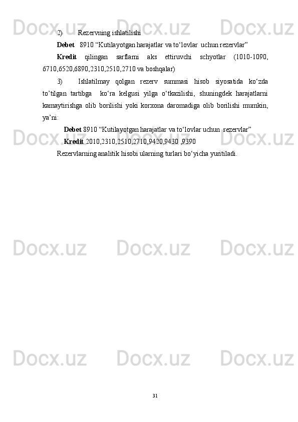 2) Rezervning ishlatilishi
Debet    8910 “Kutilayotgan harajatlar va to‘lovlar  uchun rezervlar” 
Kredit   qilingan   sarflarni   aks   ettiruvchi   schyotlar   (1010-1090,
6710,6520,6890,2310,2510,2710 va boshqalar) 
3) Ishlatilmay   qolgan   rezerv   summasi   hisob   siyosatida   ko‘zda
to’tilgan   tartibga     ko‘ra   kelgusi   yilga   o‘tkazilishi,   shuningdek   harajatlarni
kamaytirishga   olib   borilishi   yoki   korxona   daromadiga   olib   borilishi   mumkin,
ya’ni:
    Debet  8910 “Kutilayotgan harajatlar va to‘lovlar uchun  rezervlar”
     Kredit  2010,2310,2510,2710,9420,9430 ,9390
Rezervlarning analitik hisobi ularning turlari bo‘yicha yuritiladi.
31 