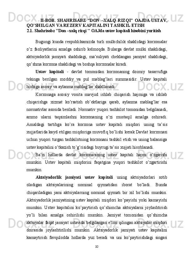                 II-BOB.   SHAHRISABZ   “DON   –XALQ   RIZQI”   OAJDA   USTAV,
QO’SHILGAN VA REZERV KAPITALINI TASHKIL ETISH
2.1.  Shahrisabz "Don –xalq rizqi  "  OAJda ustav kapitali hisobini yuritish
   
Bugungi   kunda   respublikamizda   turli   mulkchilik   shaklidagi   korxonalar
o’z   faoliyatlarini   amalga   oshirib   kelmoqda.   Bularga   davlat   mulki   shaklidagi,
aktsiyadorlik   jamiyati   shaklidagi,   ma’suliyati   cheklangan   jamiyat   shaklidagi,
qo’shma korxona shaklidagi va boshqa korxonalar kiradi.
Ustav   kapitali   -   davlat   tomonidan   korxonaning   doimiy   tasarrufiga
tekinga   berilgan   moddiy   va   pul   mablag’lari   summasidir.   Ustav   kapitali
h iobiga asosiy va aylanma mablag’lar shakllanadi.
Korxonaga   asosiy   vosita   mavjud   ishlab   chiqarish   hajmiga   va   ishlab
chiqarishga   xizmat   ko’rsatish   ob’ektlariga   qarab,   aylanma   mablag’lar   esa
normativlar asosida beriladi.   Normativ yuqori tashkilot tomonidan belgilanadi,
ammo   ularni   taqsimlashni   korxonaning   o’zi   mustaqil   amalga   oshiradi.
Amaldagi   tartibga   ko’ra   korxona   ustav   kapitali   miqdori   uning   ta’sis
xujjatlarida kayd etilgan miqdoriga muvofiq bo’lishi kerak Davlat  korxonasi
uchun yuqori  turgan tashkilotning korxonani  tashkil etish va uning balansiga
ustav kapitalini o’tkazish to’g’risidagi buyrugi ta’sis xujjati hisoblanadi.
Ba’zi   hollarda   davlat   korxonasining   ustav   kapitali   hajmi   o’zgarishi
mumkin.   Ustav   kapitali   miqdorini   faqatgina   yuqori   tashkilot   o’zgartirishi
mumkin.
Aktsiyadorlik   jamiyati   ustav   kapitali   uning   aktsiyadorlari   sotib
oladigan   aktsiyalarining   nominal   qiymatidan   iborat   bo’ladi.   Bunda
chiqariladigan   jami   aktsiyalar ning   nominal   qiymati   bir   xil   bo’lishi   mumkin.
Aktsiyadorlik jamiyatining ustav kapitali   miqdori   ko’payishi   yoki   kamayishi
mumkin.   Ustav   kapitalini   ko’paytirish   qo’shimcha   aktsiyalarni   joylashtirish
yo’li   bilan   amalga   oshirilishi   mumkin.   Jamiyat   tomonidan   qo’shimcha
aktsiyalar faqat jamiyat ustavida belgilangan e’lon qilingan aktsiyalar miqdori
doirasida   joylashtirilishi   mumkin.   Aktsiyadorlik   jamiyati   ustav   kapitalini
kamaytirish   favqulodda   hollarda   yuz   beradi   va   uni   ko’paytirishdagi   singari
32 