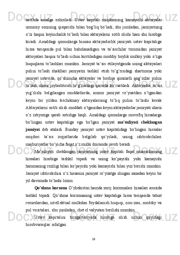 tartibda   amalga   oshiriladi.   Ustav   kapitali   miqdorining   kamayishi   aktsiyalar
umumiy   sonining   qisqarishi   bilan   bog’liq   bo’ladi,   shu   jumladan,   jamiyatning
o’zi haqini keyinchalik to’lash bilan aktsiyalarni  sotib olishi  ham shu hisobga
kiradi.   Amaldagi   qonunlarga   binoan   aktsiyadorlik   jamiyati   ustav   kapitaliga
hissa   tariqasida   pul   bilan   baholanadigan   va   ta’sischilar   tomonidan   jamiyat
aktsiyalari haqini to’lash uchun kiritiladigan moddiy boylik mulkiy yoki o’zga
huquqlarni   to’lashlari   mumkin.   Jamiyat   ta’sis   etilayotganda   uning   aktsiyalari
pulini   to’lash   shakllari   jamiyatni   tashkil   etish   to’g’risidagi   shartnoma   yoki
jamiyat   ustavida,   qo’shimcha   aktsiyalar   va   boshqa   qimmatli   qog’ozlar   pulini
to’lash  ularni   joylashtirish  to’g’risidagi  qarorda ko’rsatiladi.  Aktsiyador   ta’sis
yig’ilishi   belgilangan   muddatlarda,   ammo   jamiyat   ro’yxatdan   o’tgandan
keyin   bir   yildan   kechikmay   aktsiyalarning   to’liq   pulini   to’lashi   kerak
Aktsiyalarni sotib olish  muddati o’tganidan keyin aktsiyadorlar jamiyati ularni
o’z   ixtiyoriga   qarab   sotishga   haqli.   Amaldagi   qonunlarga   muvofiq   hissalarga
bo’lingan   ustav   kapitaliga   ega   bo’lgan   jamiyat   ma’suliyati   cheklangan
jamiyat   deb   ataladi.   Bunday   jamiyat   ustav   kapitalidagi   bo’lingan   hissalar
miqdori   ta’sis   xujjatlarida   belgilab   qo’yiladi,   uning   ishtirokchilari
majburiyatlar bo’yicha faqat o’z mulki doirasida javob beradi.
Ma’suliyati   cheklangan   jamiyatning   ustav   kapitali   faqat   muassislarning
hissalari   hisobiga   tashkil   topadi   va   uning   ko’payishi   yoki   kamayishi
hammaning roziligi bilan  ko’payishi yoki kamayishi bilan yuz berishi mumkin.
Jamiyat ishtirokchisi   o’z hissasini jamiyat ro’yxatga olingan sanadan keyin bir
yil davomida to’lashi lozim.
Qo’shma korxona   O’zbekiston hamda xorij korxonalari hissalari  asosida
tashkil   topadi.   Qo’shma   korxonaning   ustav   kapitaliga   hissa   tariqasida   tabiat
resurslaridan,  intellektual mulkdan foydalanish huquqi, nou-xau, moddiy va
pul vositalari, shu  jumladan, chet el valyutasi berilishi mumkin.
Ustav   kapitalini   buxgalteriyada   hisobga   olish   uchun   quyidagi
hisobvaraqlar  ochilgan:
33 