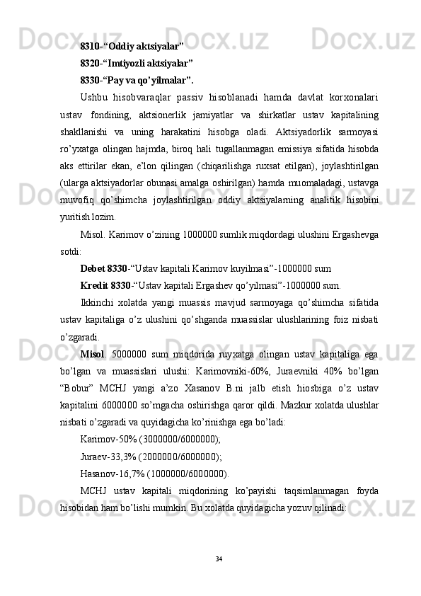 8310-“Oddiy aktsiyalar”
8320-“Imtiyozli aktsiyalar”
8330-“Pay va qo’yilmalar”.
Ushbu   hisobvaraqlar   passiv   hisoblanadi   hamda   davlat   korxonalari
ustav   fondining,   aktsionerlik   jamiyatlar   va   shirkatlar   ustav   kapitalining
shakllanishi   va   uning   harakatini   hisobga   oladi.   Aktsiyadorlik   sarmoyasi
ro’yxatga   olingan   hajmda,   biroq   hali   tugallanmagan   emissiya   sifatida   hisobda
aks   ettirilar   ekan,   e’lon   qilingan   (chiqarilishga   ruxsat   etilgan),   joylashtirilgan
(ularga aktsiyadorlar obunasi amalga oshirilgan) hamda   muomaladagi, ustavga
muvofiq   qo’shimcha   joylashtirilgan   oddiy   aktsiyalarning   analitik   h isobini
yuritish lozim.
Misol. Karimov o’zining 1000000 sumlik miqdordagi ulushini Ergashevga
sotdi: 
Debet 8330 -“Ustav kapitali Karimov kuyilmasi”-1000000 sum 
Kredit 8330 -“Ustav kapitali Ergashev  qo’ yilmasi”-1000000 sum.
Ikkinchi   xolatda   yangi   muassis   mavjud   sarmoyaga   qo’shimcha   sifatida
ustav   kapitaliga   o’z   ulushini   qo’ shganda   muassislar   ulushlarining   foiz   nisbati
o’zgaradi.
Misol .   5000000   sum   miqdorida   ruyxatga   olingan   ustav   kapitaliga   ega
bo’lgan   va   muassislari   ulushi:   Karimovniki-60%,   Juraevniki   40%   bo’lgan
“Bobur”   MCHJ   yangi   a’zo   Xasanov   B.ni   jalb   etish   h io s biga   o’z   ustav
kapitalini 6000000   so’ mgacha oshirishga   q aror   qildi. Mazkur xolatda ulushlar
nisbati o’zgaradi va quyidagicha k o’ rinishga ega bo’ladi:
Karimov-50% (3000000/6000000);
Juraev-33,3% (2000000/6000000);
Hasanov-16,7% (1000000/6000000).
MCHJ   ustav   kapitali   miqdorining   ko’payishi   taqsimlanmagan   foyda
hi sobidan ham  bo’lishi mumkin. Bu xolatda quyidagicha yozuv qilinadi: 
34 