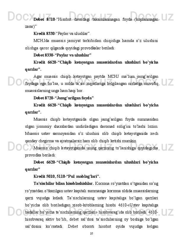 Debet   8710 -“Hisobot   davridagi   taksimlanmagan   foyda   (koplanmagan
zarar)” 
Kredit 8330 -“Paylar va ulushlar”.
MCHJda   muassis   jamiyat   tarkibidan   chiqishga   hamda   o’z   ulushini
olishga  q aror  qilganda quyidagi provodkalar beriladi:
Debet 8330-“Paylar va ulushlar” 
Kredit   6620-“Chiqib   ketayotgan   muassislardan   ulushlari   bo’yicha
qarzlar”.
Agar   muassis   chiqib   ketayotgan   paytda   MCHJ   ma’lum   jamg’arilgan
foydaga   ega   bo’lsa,   u   xolda   ta’sis   xujjatlariga   belgilangan   nisbatga   muvofiq
muassislarning unga ham haqi bor.
Debet  8720-“Jamg’arilgan foyda”
Kredit   6620-“Chiqib   ketayotgan   muassislardan   ulushlari   bo’yicha
qarzlar”.
Muassis   chiqib   ketayotganida   olgan   jamg’arilgan   foyda   summasidan
olgan   jismoniy   shaxslardan   undiriladigan   daromad   solig’ini   to’lashi   lozim.
Muassis   ustav   sarmoyasidan   o’z   ulushini   olib   chiqib   ketayotganida   xech
qanday chegirma va ajratmalarsiz ham olib chiqib  ketishi mumkin.
Muassis   chiqib   ketayotganida   uning   qarzining   to’lanishiga   quyidagicha
provodka  beriladi:
Debet   6620-“Chiqib   ketayotgan   muassislardan   ulushlari   bo’yicha
qarzlar”               
Kredit 5010, 5110-“Pul  mablag’lari”.
Ta’sischilar bilan hisoblashishlar.   Korxona ro’yxatdan o’tganidan so’ng
ro’yxatdan o’tkazilgan ustav kapitali summasiga korxona oldida muassislarning
qarzi   vujudga   keladi.   Ta’sischilarning   ustav   kapitaliga   bo’lgan   qarzlari
bo’yicha   olib   boriladigan   xisob- kitoblarning   hisobi   4610-«Ustav   kapitaliga
badallar bo’yicha ta’sischilarning qarzlari» h isobvarag’ida olib boriladi. 4610-
hisobvaraq   aktiv   bo’lib,   debet   sal’dosi   ta’sischilar ning   oy   boshiga   bo’lgan
sal’dosini   ko’rsatadi.   Debet   oboroti   hisobot   oyida   vujudga   kelgan
35 