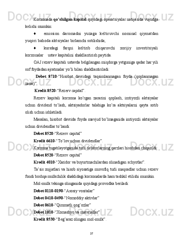 Korxonada  qo’shilgan kapital  quyidagi operatsiyalar natijasida vujudga
kelishi  mumkin:
♦ emission   daromadni   yuzaga   keltiruvchi   nominal   qiymatdan
yuqori bahoda aktsiyalar  birlamchi sotilishida;
♦ kursdagi       farqni       keltirib       chiqaruvchi       xorijiy       investitsiyali
korxonalar    ustav  kapitalini shakllantirish paytida.
OAJ rezerv kapitali ustavda belgilangan miqdorga yetguniga qadar har yili
sof foydadan ajratmalar yo’li bilan shakllantiriladi:
  Debet   8710 -“Hisobot   davridagi   taqsimlanmagan   foyda   (qoplanmagan
zarar)”
 Kredit 8520 -“Rezerv capital”.
Rezerv   kapitali   korxona   ko’rgan   zararini   qoplash,   imtiyozli   aktsiyalar
uchun   dividend   to’lash,   aktsiyadorlar   talabiga   ko’ra   aktsiyalarni   qayta   sotib
olish uchun ishlatiladi.
Masalan, hisobot davrida foyda mavjud bo’lmaganida imtiyozli aktsiyalar
uchun dividendlar to’landi: 
Debet 8520 -“Rezerv capital”  
Kredit 6610 -“To’lov uchun dividendlar”.
Korxona tugatilayotganida turli debitorlarning qarzlari hisobdan chiqarildi:
Debet 8520 -“Rezerv capital” 
Kredit 4010 -“Xaridor va buyurtmachilardan olinadigan schyotlar”.
Ta’sis xujjatlari va hisob siyosatiga muvofiq turli maqsadlar uchun rezerv
fondi boshqa mulkchilik shaklidagi korxonalarda ham tashkil etilishi mumkin.
Mol-mulk tekinga olinganida quyidagi provodka beriladi: 
Debet  0110-0190 - “ Asosiy vositalar ”
Debet  0410-0490 - “ Nomoddiy aktivlar ”  
Debet  0610 - “ Qimmatli qog’ozlar ”  
Debet  1010 - “ Xomashyo va materiallar ”
Kredit  8530 - “ Beg’araz olingan mol-mulk ” .
37 