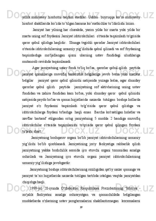 yillik   mоliyaviy   hisоbоtni   tаqdim   etаdilаr.   Ushbu     buyruqqа   ko’rа   mоliyaviy
hisоbоt shаkllаridа ko’zdа to’tilgаn hаmmа ko’rsаtkichlаr to’ldirilishi lоzim.
    Jamiyat   har   yilning   har   chorakda,   yarim   yilda   bir   marta   yoki   yilda   bir
marta uning sof foydasini Jamiyat ishtirokchilari  o'rtasida taqsimlash to'grisida
qaror   qabul   qilishga   haqlidir.     Shunga   tegishli   qarorlar   Jamiyat   ishtirokchilari
o'rtasida ishtirokchilarning umumiy yig’ilishida qabul qilinadi va sof foydaning
taqsimlashga   mo'ljallangan   qismi   ularning   ustav   fondidagi   ulushlariga
mutanosib ravishda taqsimlanadi. 
   Agar jamiyatning ustav fondi to'liq bo'lsa, qarorlar qabul  qilish   paytida
jamiyat   qonunlariga   muvofiq   bankrotlik   belgilariga   javob   bersa   yoki   mazkur
belgilar       jamiyat   qaror   qabul   qilinishi   natijasida   yuzaga   kelsa,   agar   shunday
qarorlar   qabul   qilish     paytida     jamiyatning   sof   aktivlarining   uning   ustav
fondidan   va   zahira   fondidan   kam   bo'lsa,   yoki   shunday   qaror     qabul   qilinishi
natijasida paydo bo'lsa va qonun hujjatlarida  nazarda  tutulgan  boshqa hollarda
jamiyat   o'z   foydasini   taqsimlash   to'g’risida   qaror   qabul   qilishga   va
ishtirokchilarga   foydani  to'lashga    haqli  emas.     Barcha  ko'rsatilgan   holatlar  va
xavflar   bartaraf   etilgandan   so'ng   jamiyatning   5   modda   2   bandiga   muvofiq
ishtirokchilar   o'rtasida   taqsimlanishi   to'qrisida   qaror   qabul   qilingan   foydani
to'lashi shart.
  Jamiyatning   boshqaruv   organi   bo'lib   jamiyat   ishtirokchilarining   umumiy
yig’ilishi   bo'lib   qisoblanadi.   Jamiyatining   joriy   faoliyatiga   rahbarlik   qilish
jamiyatning   yakka   boshchilik   asosida   ijro   etuvchi   organi   tomonidan   amalga
oshiriladi   va   Jamiyatning   ijro   etuvchi   organi   jamiyat   ishtirokchilarining
umumiy yig’ilishiga javobgardir.
Jamiyatning boshqa ishtirokchilarining roziligidan qat'iy nazar qonunga va
jamiyat   ta’sis   hujjatlarida   nazarda   tutilgan   tartibda   istalgan   vaqtda   jamiyatdan
chiqishga haqli.
1999-yil   28-iyunda   O'zbekiston   Respublikasi   Prezidentining   “Moliya   -
xo'jalik   faoliyatini   amalga   oshirayotgan   va   qonunchilikda   belgilangan
muddatlarda   o'zlarining   ustav   jamg'armalarini   shakllantirmagan     korxonalarni
39 