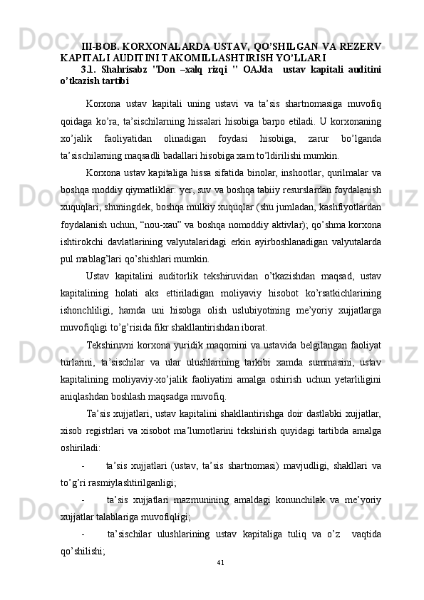 III-BOB.  KORXONALARDA  USTAV,  QO’SHILGAN  VA REZERV
KAPITALI AUDITINI TAKOMILLASHTIRISH YO’LLARI
3.1.   Shahrisabz   "Don   –xalq   rizqi   "   OAJda     ustav   kapitali   auditini
o’tkazish tartibi
Korxona   ustav   kapitali   uning   ustavi   va   ta’sis   shartnomasiga   muvofiq
qoidaga   ko’ra,   ta’sischilarning   hissalari   hisobiga   barpo   etiladi.   U   korxonaning
xo’jalik   faoliyatidan   olinadigan   foydasi   hisobiga,   zarur   bo’lganda
ta’sischilarning maqsadli badallari hisobiga xam to’ldirilishi mumkin.
Korxona ustav kapitaliga hissa sifatida binolar, inshootlar, qurilmalar va
boshqa moddiy qiymatliklar: yer, suv va boshqa tabiiy resurslardan foydalanish
xuquqlari, shuningdek, boshqa mulkiy xuquqlar (shu jumladan, kashfiyotlardan
foydalanish uchun, “nou-xau” va boshqa nomoddiy aktivlar); qo’shma korxona
ishtirokchi   davlatlarining   valyutalaridagi   erkin   ayirboshlanadigan   valyutalarda
pul mablag’lari qo’shishlari mumkin.
Ustav   kapitalini   auditorlik   tekshiruvidan   o’tkazishdan   maqsad,   ustav
kapitalining   holati   aks   ettiriladigan   moliyaviy   hisobot   ko’rsatkichlarining
ishonchliligi,   hamda   uni   hisobga   olish   uslubiyotining   me’yoriy   xujjatlarga
muvofiqligi to’g’risida fikr shakllantirishdan iborat.
Tekshiruvni   korxona   yuridik   maqomini   va   ustavida   belgilangan   faoliyat
turlarini,   ta’sischilar   va   ular   ulushlarining   tarkibi   xamda   summasini,   ustav
kapitalining   moliyaviy-xo’jalik   faoliyatini   amalga   oshirish   uchun   yetarliligini
aniqlashdan boshlash maqsadga muvofiq.
Ta’sis xujjatlari, ustav kapitalini shakllantirishga doir dastlabki xujjatlar,
xisob   registrlari   va   xisobot   ma’lumotlarini   tekshirish   quyidagi   tartibda   amalga
oshiriladi:
-                 ta’sis   xujjatlari   (ustav,   ta’sis   shartnomasi)   mavjudligi,   shakllari   va
to’g’ri rasmiylashtirilganligi;
-                 ta’sis   xujjatlari   mazmunining   amaldagi   konunchilak   va   me’yoriy
xujjatlar talablariga muvofiqligi;
-                 ta’sischilar   ulushlarining   ustav   kapitaliga   tuliq   va   o’z     vaqtida
qo’shilishi;
41 