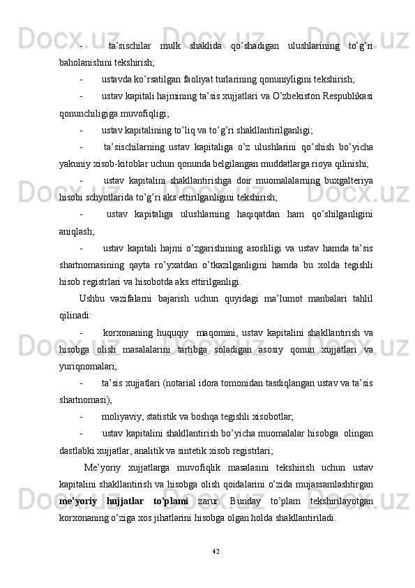 -                 ta’sischilar   mulk   shaklida   qo’shadigan   ulushlarining   to’g’ri
baholanishini tekshirish;
-                ustavda ko’rsatilgan faoliyat turlarining qonuniyligini tekshirish;
-                ustav kapitali hajmining ta’sis xujjatlari va O’zbekiston Respublikasi
qonunchiligiga muvofiqligi;
-                ustav kapitalining to’liq va to’g’ri shakllantirilganligi;
-                 ta’sischilarning   ustav   kapitaliga   o’z   ulushlarini   qo’shish   bo’yicha
yakuniy xisob-kitoblar uchun qonunda belgilangan muddatlarga rioya qilinishi;
-                 ustav   kapitalini   shakllantirishga   doir   muomalalarning   buxgalteriya
hisobi schyotlarida to’g’ri aks ettirilganligini tekshirish;
-                 ustav   kapitaliga   ulushlarning   haqiqatdan   ham   qo’shilganligini
aniqlash;
-                 ustav   kapitali   hajmi   o’zgarishining   asosliligi   va   ustav   hamda   ta’sis
shartnomasining   qayta   ro’yxatdan   o’tkazilganligini   hamda   bu   xolda   tegishli
hisob registrlari va hisobotda aks ettirilganligi.
Ushbu   vazifalarni   bajarish   uchun   quyidagi   ma’lumot   manbalari   tahlil
qilinadi:
-                 korxonaning   huquqiy     maqomini,   ustav   kapitalini   shakllantirish   va
hisobga   olish   masalalarini   tartibga   soladigan   asosiy   qonun   xujjatlari   va
yuriqnomalari;
-                ta’sis xujjatlari (notarial idora tomonidan tasdiqlangan ustav va ta’sis
shartnomasi);
-                moliyaviy, statistik va boshqa tegishli xisobotlar;
-                ustav kapitalini shakllantirish bo’yicha muomalalar hisobga  olingan
dastlabki xujjatlar, analitik va sintetik xisob registrlari;
Me’yoriy   xujjatlarga   muvofiqlik   masalasini   tekshirish   uchun   ustav
kapitalini shakllantirish va hisobga olish qoidalarini o’zida mujassamlashtirgan
me’yoriy   hujjatlar   to’plami   zarur.   Bunday   to’plam   tekshirilayotgan
korxonaning o’ziga xos jihatlarini hisobga olgan holda shakllantiriladi.
 
42 