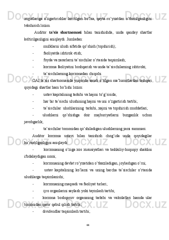 xujjatlariga   o’zgartirishlar   kiritilgan   bo’lsa,   qayta   ro’yxatdan   o’tkazilganligini
tekshirish lozim.
Auditor   ta’sis   shartnomasi   bilan   tanishishda,   unda   qanday   shartlar
keltirilganligini aniqlaydi. Jumladan:
-                    mulklarni ulush sifatida qo’shish (topshirish);
-                    faoliyatda ishtirok etish;
-                    foyda va zararlarni ta’sischilar o’rtasida taqsimlash;
-                    korxona faoliyatini boshqarish va unda ta’sischilarning ishtiroki;
-                    ta’sischilarning korxonadan chiqishi.
OAJ ta’sis shartnomasida yuqorida sanab o’tilgan ma’lumotlardan tashqari
quyidagi shartlar ham bo’lishi lozim:
-                    ustav kapitalining tarkibi va hajmi to’g’risida;
-                    har bir ta’sischi ulushining hajmi va uni o’zgartirish tartibi;
-                    ta’sischilar  ulushlarining  tarkibi, xajmi va topshirish muddatlari;
-                   ulushlarni   qo’shishga   doir   majburiyatlarni   buzganlik   uchun
javobgarlik;
-                    ta’sischilar tomonidan qo’shiladigan ulushlarning jami summasi.
Auditor   korxona   ustavi   bilan   tanishish   chog’ida   unda   quyidagilar
ko’rsatilganligini aniqlaydi:
-                     korxonaning o’ziga xos xususiyatlari va tashkiliy-huquqiy shaklini
ifodalaydigan nomi;
-                    korxonaning davlat ro’yxatidan o’tkaziladigan, joylashgan o’rni;
-                     ustav   kapitalining   ko’lami   va   uning   barcha   ta’sischilar   o’rtasida
ulushlarga taqsimlanishi;
-                    korxonaning maqsadi va faoliyat turlari;
-                    ijro organlarini saylash yoki tayinlash tartibi;
-                   korxona   boshqaruv   organining   tarkibi   va   vakolatlari   hamda   ular
tomonidan qaror qabul qilish tartibi;
-                   dividendlar taqsimlash tartibi; 
44 