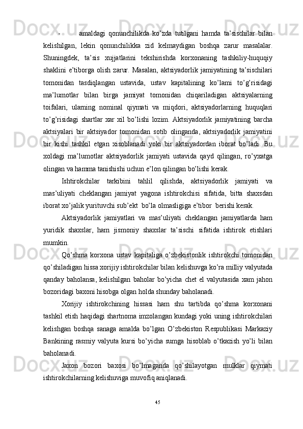 -                     amaldagi   qonunchilikda   ko’zda   tutilgani   hamda   ta’sischilar   bilan
kelishilgan,   lekin   qonunchilikka   zid   kelmaydigan   boshqa   zarur   masalalar.
Shuningdek,   ta’sis   xujjatlarini   tekshirishda   korxonaning   tashkiliy-huquqiy
shaklini   e’tiborga   olish   zarur.   Masalan,   aktsiyadorlik   jamiyatining   ta’sischilari
tomonidan   tasdiqlangan   ustavida,   ustav   kapitalining   ko’lami   to’g’risidagi
ma’lumotlar   bilan   birga   jamiyat   tomonidan   chiqariladigan   aktsiyalarning
toifalari,   ularning   nominal   qiymati   va   miqdori,   aktsiyadorlarning   huquqlari
to’g’risidagi   shartlar   xar   xil   bo’lishi   lozim.   Aktsiyadorlik   jamiyatining   barcha
aktsiyalari   bir   aktsiyador   tomonidan   sotib   olinganda,   aktsiyadorlik   jamiyatini
bir   kishi   tashkil   etgan   xisoblanadi   yoki   bir   aktsiyadordan   iborat   bo’ladi.   Bu
xoldagi   ma’lumotlar   aktsiyadorlik   jamiyati   ustavida   qayd   qilingan,   ro’yxatga
olingan va hamma tanishishi uchun e’lon qilingan bo’lishi kerak.
Ishtirokchilar   tarkibini   tahlil   qilishda,   aktsiyadorlik   jamiyati   va
mas’uliyati   cheklangan   jamiyat   yagona   ishtirokchisi   sifatida,   bitta   shaxsdan
iborat xo’jalik yurituvchi sub’ekt  bo’la olmasligiga e’tibor  berishi kerak.
Aktsiyadorlik   jamiyatlari   va   mas’uliyati   cheklangan   jamiyatlarda   ham
yuridik   shaxslar,   ham   jismoniy   shaxslar   ta’sischi   sifatida   ishtirok   etishlari
mumkin.
Qo’ shma   korxona   ustav   kapitaliga   o’zbekistonlik   ishtirokchi   tomonidan
qo’shiladigan hissa xorijiy ishtirokchilar bilan kelishuvga ko’ra milliy valyutada
qanday   baholansa,   kelishilgan   baholar   bo’yicha   chet   el   valyutasida   xam   jahon
bozoridagi baxoni hisobga olgan holda shunday baholanadi.
Xorijiy   ishtirokchining   hissasi   ham   shu   tartibda   qo’shma   korxonani
tashkil etish haqidagi shartnoma imzolangan kundagi yoki uning ishtirokchilari
kelishgan   boshqa   sanaga   amalda   bo’lgan   O’zbekiston   Respublikasi   Markaziy
Bankining   rasmiy   valyuta   kursi   bo’yicha   sumga   hisoblab   o’tkazish   yo’li   bilan
baholanadi.
Jaxon   bozori   baxosi   bo’lmaganda   qo’shilayotgan   mulklar   qiymati
ishtirokchilarning kelishuviga muvofiq aniqlanadi.
45 