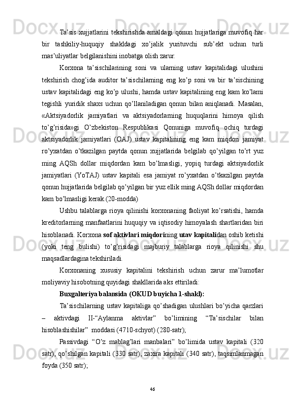 Ta’sis   xujjatlarini   tekshirishda   amaldagi   qonun   hujjatlariga   muvofiq   har
bir   tashkiliy-huquqiy   shakldagi   xo’jalik   yurituvchi   sub’ekt   uchun   turli
mas’uliyatlar belgilanishini inobatga olish zarur.
Korxona   ta’sischilarining   soni   va   ularning   ustav   kapitalidagi   ulushini
tekshirish   chog’ida   auditor   ta’sischilarning   eng   ko’p   soni   va   bir   ta’sischining
ustav  kapitalidagi  eng  ko’p ulushi,  hamda  ustav  kapitalining eng  kam   ko’lami
tegishli   yuridik   shaxs   uchun   qo’llaniladigan   qonun   bilan   aniqlanadi.   Masalan,
«Aktsiyadorlik   jamiyatlari   va   aktsiyadorlarning   huquqlarini   himoya   qilish
to’g’risida»gi   O’zbekiston   Respublikasi   Qonuniga   muvofiq   ochiq   turdagi
aktsiyadorlik   jamiyatlari   (OAJ)   ustav   kapitalining   eng   kam   miqdori   jamiyat
ro’yxatdan   o’tkazilgan   paytda   qonun   xujjatlarida   belgilab   qo’yilgan   to’rt   yuz
ming   AQSh   dollar   miqdordan   kam   bo’lmasligi,   yopiq   turdagi   aktsiyadorlik
jamiyatlari   (YoTAJ)   ustav   kapitali   esa   jamiyat   ro’yxatdan   o’tkazilgan   paytda
qonun hujjatlarida belgilab qo’yilgan bir yuz ellik ming AQSh dollar miqdordan
kam bo’lmasligi kerak.(20-modda)
Ushbu  talablarga  rioya  qilinishi  korxonaning  faoliyat  ko’rsatishi,   hamda
kreditorlarning manfaatlarini huquqiy va iqtisodiy himoyalash shartlaridan biri
hisoblanadi. Korxona  sof aktivlari miqdori ning  utav kapitali dan oshib ketishi
(yoki   teng   bulishi)   to’g’risidagi   majburiy   talablarga   rioya   qilinishi   shu
maqsadlardagina tekshiriladi.
Korxonaning   xususiy   kapitalini   tekshirish   uchun   zarur   ma’lumotlar
moliyaviy hisobotning quyidagi shakllarida aks ettiriladi:
Buxgalteriya balansida (OKUD buyicha 1-shakl):
Ta’sischilarning   ustav  kapitaliga  qo’shadigan   ulushlari   bo’yicha   qarzlari
–   aktivdagi   II-“Aylanma   aktivlar”   bo’limining   “Ta’sischilar   bilan
hisoblashishilar”  moddasi (4710-schyot) (280-satr);
Passivdagi   “O’z   mablag’lari   manbalari”   bo’limida   ustav   kapitali   (320
satr), qo’shilgan  kapitali  (330 satr), zaxira  kapitali  (340  satr),  taqsimlanmagan
foyda (350 satr);
46 