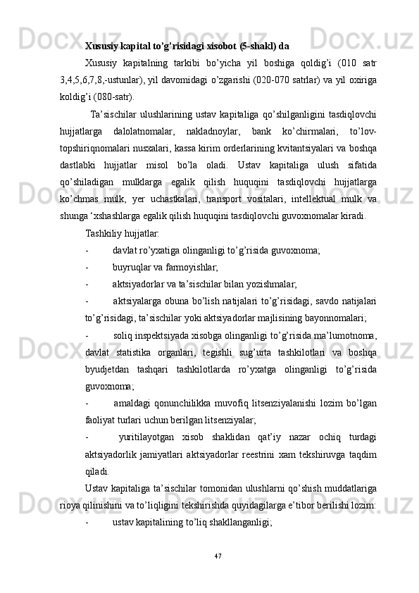 Xususiy kapital to’g’risidagi xisobot (5-shakl) da
Xususiy   kapitalning   tarkibi   bo’yicha   yil   boshiga   qoldig’i   (010   satr
3,4,5,6,7,8,-ustunlar), yil davomidagi o’zgarishi (020-070 satrlar) va yil oxiriga
koldig’i (080-satr).
    Ta’sischilar   ulushlarining   ustav   kapitaliga   qo’shilganligini   tasdiqlovchi
hujjatlarga   dalolatnomalar,   nakladnoylar,   bank   ko’chirmalari,   to’lov-
topshiriqnomalari nusxalari, kassa kirim orderlarining kvitantsiyalari va boshqa
dastlabki   hujjatlar   misol   bo’la   oladi.   Ustav   kapitaliga   ulush   sifatida
qo’shiladigan   mulklarga   egalik   qilish   huquqini   tasdiqlovchi   hujjatlarga
ko’chmas   mulk,   yer   uchastkalari,   transport   vositalari,   intellektual   mulk   va
shunga ‘xshashlarga egalik qilish huquqini tasdiqlovchi guvoxnomalar kiradi.
Tashkiliy hujjatlar:
-                    davlat ro’yxatiga olinganligi to’g’risida guvoxnoma;
-                    buyruqlar va farmoyishlar;
-                    aktsiyadorlar va ta’sischilar bilan yozishmalar;
-                     aktsiyalarga obuna bo’lish natijalari to’g’risidagi, savdo natijalari
to’g’risidagi, ta’sischilar yoki aktsiyadorlar majlisining bayonnomalari;
-                    soliq inspektsiyada xisobga olinganligi to’g’risida ma’lumotnoma,
davlat   statistika   organlari,   tegishli   sug’urta   tashkilotlari   va   boshqa
byudjetdan   tashqari   tashkilotlarda   ro’yxatga   olinganligi   to’g’risida
guvoxnoma;
-                     amaldagi   qonunchilikka   muvofiq   litsenziyalanishi   lozim   bo’lgan
faoliyat turlari uchun berilgan litsenziyalar;
-                     yuritilayotgan   xisob   shaklidan   qat’iy   nazar   ochiq   turdagi
aktsiyadorlik   jamiyatlari   aktsiyadorlar   reestrini   xam   tekshiruvga   taqdim
qiladi.
Ustav kapitaliga ta’sischilar  tomonidan ulushlarni qo’shish muddatlariga
rioya qilinishini va to’liqligini tekshirishda quyidagilarga e’tibor berilishi lozim:
-                    ustav kapitalining to’liq shakllanganligi;
47 
