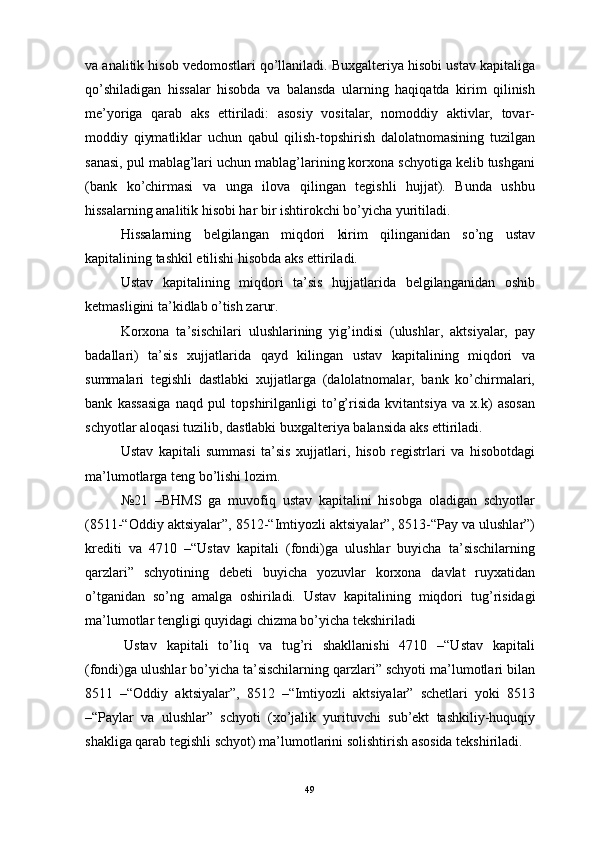 va analitik hisob vedomostlari qo’llaniladi. Buxgalteriya hisobi ustav kapitaliga
qo’shiladigan   hissalar   hisobda   va   balansda   ularning   haqiqatda   kirim   qilinish
me’yoriga   qarab   aks   ettiriladi:   asosiy   vositalar,   nomoddiy   aktivlar,   tovar-
moddiy   qiymatliklar   uchun   qabul   qilish-topshirish   dalolatnomasining   tuzilgan
sanasi, pul mablag’lari uchun mablag’larining korxona schyotiga kelib tushgani
(bank   ko’chirmasi   va   unga   ilova   qilingan   tegishli   hujjat).   Bunda   ushbu
hissalarning analitik hisobi har bir ishtirokchi bo’yicha yuritiladi.
H issalarning   belgilangan   miqdori   kirim   qilinganidan   so’ng   ustav
kapitalining tashkil etilishi hisobda aks ettiriladi.
Ustav   kapitalining   miqdori   ta’sis   hujjatlarida   belgilanganidan   oshib
ketmasligini ta’kidlab o’tish zarur.
Korxona   ta’sischilari   ulushlarining   yig’indisi   (ulushlar,   aktsiyalar,   pay
badallari)   ta’sis   xujjatlarida   qayd   kilingan   ustav   kapitalining   miqdori   va
summalari   tegishli   dastlabki   xujjatlarga   (dalolatnomalar,   bank   ko’chirmalari,
bank   kassasiga   naqd   pul   topshirilganligi   to’g’risida   kvitantsiya   va   x.k)   asosan
schyotlar aloqasi tuzilib, dastlabki buxgalteriya balansida aks ettiriladi.
Ustav   kapitali   summasi   ta’sis   xujjatlari,   hisob   registrlari   va   hisobotdagi
ma’lumotlarga teng bo’lishi lozim.
№21   –BHMS   ga   muvofiq   ustav   kapitalini   hisobga   oladigan   schyotlar
(8511-“Oddiy aktsiyalar”, 8512-“Imtiyozli aktsiyalar”, 8513-“Pay va ulushlar”)
krediti   va   4710   –“Ustav   kapitali   (fondi)ga   ulushlar   buyicha   ta’sischilarning
qarzlari”   schyotining   debeti   buyicha   yozuvlar   korxona   davlat   ruyxatidan
o’tganidan   so’ng   amalga   oshiriladi.   Ustav   kapitalining   miqdori   tu g’ risidagi
ma’lumotlar tengligi quyidagi chizma bo’yicha tekshiriladi 
  Ustav   kapitali   to’liq   va   tug’ri   shakllanishi   4710   –“Ustav   kapitali
(fondi)ga ulushlar bo’yicha ta’sischilarning qarzlari” schyoti ma’lumotlari bilan
8511   –“Oddiy   aktsiyalar”,   8512   –“Imtiyozli   aktsiyalar”   schetlari   yoki   8513
–“Paylar   va   ulushlar”   schyoti   (xo’jalik   yurituvchi   sub’ekt   tashkiliy-huquqiy
shakliga qarab tegishli schyot) ma’lumotlarini solishtirish asosida tekshiriladi.
49 