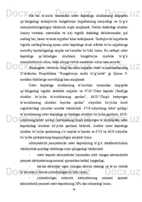 Har   bir   ta’sischi   tomonidan   ustav   kapitaliga   ulushlarning   haqiqatan
qo’shilganligi   tasdiqlovchi   buxgalteriya   hujjatlarining   mavjudligi   va   to’g’ri
rasmiylashtirilganligini   tekshirish  orqali   aniqlanadi.  Natura  shaklidagi  ulushlar
(asosiy   vositalar,   materiallar   va   x.k)   tegishli   shakldagi   dalolatnomalar,   pul
mablag’lari, kassa va bank xujjatlari bilan tasdiqlanadi. Tasdiqlovchi hujjatlarda
tegishli   mablag’larning  aynan   ustav   kapitaliga   ulush   sifatida   ta’sis   xujjatlariga
muvofiq   topshirilganligi   xaqida   ma’lumotlar   bo’lishi   lozim.   Bu   nafaqat   ustav
kapitaliga   qo’shiladigan   ulushlarni   buxgalteriya   xisobida   to’g’ri
rasmiylashtirish uchun, balki soliqqa tortish masalalari uchun ham zarurdir.
Shuningdek, tekshiruv chog’ida ushbu xujjatlar shakl va mazmunlarining
O’zbekiston   Respublikasi   “Buxgalteriya   xisobi   to’g’risida”   gi   Qonun   9-
moddasi talablariga muvofiqligi ham aniqlanadi. 
Ustav   kapitaliga   ulushlarning   ta’sischilar   tomonidan   haqiqatda
qo’shilganligi   tegishli   dastlabki   xujjatlar   va   4710-“Ustav   kapitali   (fondi)ga
ulushlar   bo’yicha   ta’sischilarning   qarzlari”,   6620-“Chiqib   ketayotgan
ta’sischilarning   ulushlari   buyicha   qarzlar”   schyotlari   bo’yicha   hisob
registrlaridagi   yozuvlar   asosida   tekshiriladi.   4710-schyotning   debet   qoldig’i
ta’sischilarning ustav kapitaliga qo’shadigan ulushlari bo’yicha qarzlarni, 6620-
schyotning kredit qoldig’i  korxonaning chiqib ketayotgan ta’sischilardan ustav
kapitalidagi   ulushlari   bo’yicha   qarzlarni   bildiradi.   Auditor   ustav   kapitaliga
ulushlar bo’yicha qarzlarning o’z vaqtida to’lanishi va 4710 va 6620 schyotlar
bo’yicha qoldiqlarning haqqoniyligini aniqlash lozim. 
Aktsiyadorlik   jamiyatlarida   ustav   kapitalining   to’g’ri   shakllantirilishini
tekshirishda quyidagi talablarga rioya qilinganligi tekshiriladi:
- ustav   kapitali   aktsiyadorlar   tomonidan   sotib   olingan   aktsiyadorlik
jamiyati aktsiyalarining nominal qiymatidan tashkil topganligi;
- barcha   aktsiyalar   egasi   yozilgan   aktsiya   ekanligi   va   ta’sis   etishda
ta’sischilar o’rtasida joylashtirilgan bo’lishi lozim;
- joylashtirilgan   imtiyozli   aktsiyalarning   nominal   qiymati
aktsiyadorlik jamiyati ustav kapitalining 20% dan oshmasligi lozim;
50 