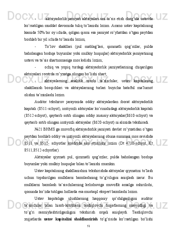 -   aktsiyadorlik jamiyati aktsiyalari uni ta’sis etish chog’ida ustavda
ko’rsatilgan muddat davomida tuliq to’lanishi lozim. Ammo ustav kapitalining
kamida 50% bir oy ichida, qolgan qismi esa jamiyat ro’yhatdan o’tgan paytdan
boshlab bir yil ichida to’lanishi lozim;
- To’lov   shakllari   (pul   mablag’lari,   qimmatli   qog’ozlar,   pulda
baholangan boshqa buyumlar yoki mulkiy huquqlar) aktsiyadorlik jamiyatining
ustavi va ta’sis shartnomasiga mos kelishi lozim;
- ochiq   va   yopiq   turdagi   aktsiyadorlik   jamiyatlarining   chiqarilgan
aktsiyalari reestrda ro’yxatga olingan bo’lishi shart;
- aktsiyalarning   analitik   xisobi   ta’sischilar,   ustav   kapitalining
shakllanish   bosqichlari   va   aktsiyalarning   turlari   buyicha   batafsil   ma’lumot
olishni ta’minlashi lozim.
Auditor   tekshiruv   jarayonida   oddiy   aktsiyalardan   iborat   aktsiyadorlik
kapitali (8511-schyot), imtiyozli aktsiyalar ko’rinishidagi aktsiyadorlik kapitali
(8512-schyot), qaytarib sotib olingan oddiy xususiy aktsiyalar(8610-schyot) va
qaytarib sotib olingan imtiyozli aktsiyalar (8620-schyot) ni aloxida tekshiradi.
№21 BHMS ga muvofiq aktsiyadorlik jamiyati davlat ro’yxatidan o’tgan
paytdan boshlab oddiy va imtiyozli aktsiyalarning obuna summasi mos ravishda
8511   va   8512-   schyotlar   kreditida   aks   ettirilishi   lozim   (Dt   4710-schyot,   Kt
8511,8512-schyotlar).
Aktsiyalar   qiymati   pul,   qimmatli   qog’ozlar,   pulda   baholangan   boshqa
buyumlar yoki mulkiy huquqlar bilan to’lanishi mumkin.
Ustav kapitalining shakllanishini tekshirishda aktsiyalar qiymatini to’lash
uchun   topshirilgan   mulklarni   baxolashning   to’g’riligini   aniqlash   zarur.   Bu
mulklarni   baxolash   ta’sischilarning   kelishuviga   muvofik   amalga   oshirilishi,
qonunda ko’zda tutilgan hollarda esa mustaqil ekspert baxolashi lozim.
Ustav   kapitaliga   ulushlarning   haqqoniy   qo’shilganligini   auditor
ta’sischilar   bilan   hisob-kitoblarni   tasdiqlovchi   hujjatlarning   mavjudligi   va
to’g’ri   rasmiylashtirilganligini   tekshirish   orqali   aniqlaydi.   Tasdiqlovchi
xujjatlarda   ustav   kapitalini   shakllantirish   to’g’risida   ko’rsatilgan   bo’lishi
51 