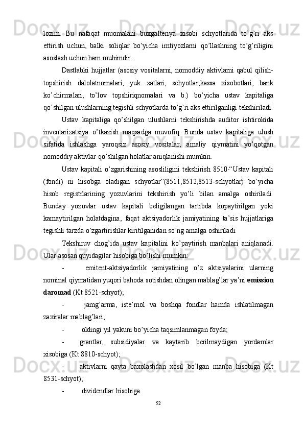 lozim.   Bu   nafaqat   muomalani   buxgalteriya   xisobi   schyotlarida   to’g’ri   aks
ettirish   uchun,   balki   soliqlar   bo’yicha   imtiyozlarni   qo’llashning   to’g’riligini
asoslash uchun ham muhimdir.
Dastlabki  hujjatlar  (asosiy   vositalarni,  nomoddiy  aktivlarni  qabul  qilish-
topshirish   dalolatnomalari,   yuk   xatlari,   schyotlar,kassa   xisobotlari,   bank
ko’chirmalari,   to’lov   topshiriqnomalari   va   b.)   bo’yicha   ustav   kapitaliga
qo’shilgan ulushlarning tegishli schyotlarda to’g’ri aks ettirilganligi tekshiriladi.
Ustav   kapitaliga   qo’shilgan   ulushlarni   tekshirishda   auditor   ishtirokida
inventarizatsiya   o’tkazish   maqsadga   muvofiq.   Bunda   ustav   kapitaliga   ulush
sifatida   ishlashga   yaroqsiz   asosiy   vositalar,   amaliy   qiymatini   yo’qotgan
nomoddiy aktivlar qo’shilgan holatlar aniqlanishi mumkin. 
Ustav  kapitali  o’zgarishining  asosliligini   tekshirish  8510-“Ustav   kapitali
(fondi)   ni   hisobga   oladigan   schyotlar”(8511,8512,8513-schyotlar)   bo’yicha
hisob   registrlarining   yozuvlarini   tekshirish   yo’li   bilan   amalga   oshiriladi.
Bunday   yozuvlar   ustav   kapitali   beligilangan   tartibda   kupaytirilgan   yoki
kamaytirilgan   holatdagina,   faqat   aktsiyadorlik   jamiyatining   ta’sis   hujjatlariga
tegishli tarzda o’zgartirishlar kiritilganidan so’ng amalga oshiriladi.
Tekshiruv   chog’ida   ustav   kapitalini   ko’paytirish   manbalari   aniqlanadi.
Ular asosan quyidagilar hisobiga bo’lishi mumkin:
-   emitent-aktsiyadorlik   jamiyatining   o’z   aktsiyalarini   ularning
nominal qiymatidan yuqori bahoda sotishdan olingan mablag’lar ya’ni  emission
daromad  (Kt 8521-schyot);
-   jamg’arma,   iste’mol   va   boshqa   fondlar   hamda   ishlatilmagan
zaxiralar mablag’lari;
-  oldingi yil yakuni bo’yicha taqsimlanmagan foyda;
- grantlar,   subsidiyalar   va   kaytarib   berilmaydigan   yordamlar
xisobiga (Kt 8810-schyot);
- aktivlarni   qayta   baxolashdan   xosil   bo’lgan   manba   hisobiga   (Kt
8531-schyot);
-  dividendlar  h isobiga.
52 