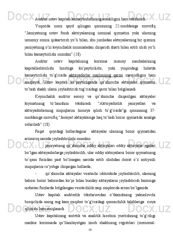 Auditor ustav kapitali kamaytirilishining asosliligini ham tekshiradi.
Yuqorida   nomi   qayd   qilingan   qonunning   22-moddasiga   muvofiq
“Jamiyatning   ustav   fondi   aktsiyalarning   nominal   qiymatini   yoki   ularning
umumiy sonini qiskartirish yo’li bilan, shu jumladan aktsiyalarning bir qismini
jamiyatning o’zi keyinchalik muomaladan chiqarish sharti bilan sotib olish yo’li
bilan kamaytirilishi mumkin” (18)
Auditor   ustav   kapitalining   korxona   xususiy   manbalarining
kapitallashtirilishi   hisobiga   ko’paytirilishi,   yoki   yuqoridagi   holatda
kamaytirilishi   to’g’risida   aktsiyadorlar   majlisining   qarori   mavjudligini   ham
aniqlaydi.   Ustav   kapitali   ko’paytirilganda   qo’shimcha   aktsiyalar   qiymatini
to’lash shakli ularni joylashtirish tug’risidagi qaror bilan belgilanadi.
Keyinchalik   auditor   asosiy   va   qo’shimcha   chiqarilgan   aktsiyalar
kiymatining   to’lanishini   tekshiradi.   “Aktsiyadorlik   jamiyatlari   va
aktsiyadorlarning   xuquqlarini   himoya   qilish   to’g’risida”gi   qonunning   37-
moddasiga muvofiq “Jamiyat aktsiyalariga haq to’lash bozor qiymatida amalga
oshiriladi” (18).
Faqat     quyidagi   hollardagina     aktsiyalar   ularning   bozor   qiymatidan
arzonroq narxda joylashtirilishi mumkin:
- jamiyatning   qo’shimcha   oddiy   aktsiyalari   oddiy   aktsiyalar   egalari
bo’lgan aktsiyadorlarga joylashtirilib, ular oddiy aktsiyalarni bozor qiymatining
to’qson   foizidan   past   bo’lmagan   narxda   sotib   olishdan   iborat   o’z   imtiyozli
xuquqlarini ro’yobga chiqargan hollarda;
- qo’shimcha   aktsiyalar   vositachi   ishtirokida   joylashtirilib,   ularning
bahosi   bozor   bahosidan   ko’pi   bilan   bunday   aktsiyalarni   joylashtirish   baxosiga
nisbatan foizlarda belgilangan vositachilik xaqi miqdorida arzon bo’lganida.
Ustav   kapitali   auditorlik   tekshiruvidan   o’tkazishning   yakunlovchi
bosqichida  uning  eng   kam   miqdori   to’g’risidagi  qonunchilik  talablariga    rioya
qilinishi ham aniqlanadi.
Ustav   kapitalining   sintetik   va   analitik   hisobini   yuritishning   to’g’riligi
mazkur   korxonada   qo’llanilayotgan   xisob   shaklining   registrlari   (memorial-
53 