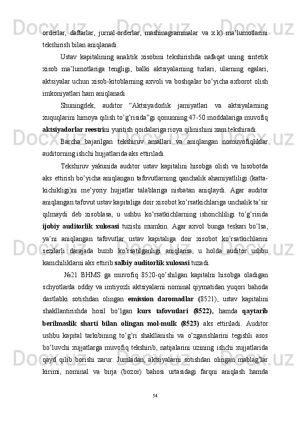 orderlar,   daftarlar,   jurnal-orderlar,   mashinagrammalar   va   x.k)   ma’lumotlarini
tekshirish bilan aniqlanadi.
Ustav   kapitalining   analitik   xisobini   tekshirishda   nafaqat   uning   sintetik
xisob   ma’lumotlariga   tengligi,   balki   aktsiyalarning   turlari,   ularning   egalari,
aktsiyalar uchun xisob-kitoblarning axvoli va boshqalar bo’yicha axborot olish
imkoniyatlari ham aniqlanadi.
Shuningdek,   auditor   “Aktsiyadorlik   jamiyatlari   va   aktsiyalarning
xuquqlarini himoya qilish to’g’risida”gi qonunning 47-50 moddalariga muvofiq
aktsiyadorlar reestri ni yuritish qoidalariga rioya qilinishini xam tekshiradi.
Barcha   bajarilgan   tekshiruv   amallari   va   aniqlangan   nomuvofiqliklar
auditorning ishchi hujjatlarida aks ettiriladi.
Tekshiruv   yakunida   auditor   ustav   kapitalini   hisobga   olish   va   hisobotda
aks ettirish bo’yicha aniqlangan  tafovutlarning qanchalik ahamiyatliligi  (katta-
kichikligi)ni   me’yoriy   hujjatlar   talablariga   nisbatan   aniqlaydi.   Agar   auditor
aniqlangan tafovut ustav kapitaliga doir xisobot ko’rsatkichlariga unchalik ta’sir
qilmaydi   deb   xisoblasa,   u   ushbu   ko’rsatkichlarning   ishonchliligi   to’g’risida
ijobiy   auditorlik   xulosasi   tuzishi   mumkin.   Agar   axvol   bunga   teskari   bo’lsa,
ya’ni   aniqlangan   tafovutlar   ustav   kapitaliga   doir   xisobot   ko’rsatkichlarini
sezilarli   darajada   buzib   ko’rsatilganligi   aniqlansa,   u   holda   auditor   ushbu
kamchiliklarni aks ettirib  salbiy auditorlik xulosasi  tuzadi.
    №21   BHMS   ga   muvofiq   8520-qo’shilgan   kapitalni   hisobga   oladigan
schyotlarda oddiy va imtiyozli  aktsiyalarni  nominal qiymatidan yuqori  bahoda
dastlabki   sotishdan   olingan   emission   daromadlar   ( 8521),   ustav   kapitalini
shakllantirishda   hosil   bo’lgan   kurs   tafovutlari   (8522),   hamda   qaytarib
berilmaslik   sharti   bilan   olingan   mol-mulk   (8523)   aks   ettiriladi.   Auditor
ushbu   kapital   tarkibining   to’g’ri   shakllanishi   va   o’zgarishlarini   tegishli   asos
bo’luvchi   xujjatlarga   muvofiq   tekshirib,   natijalarini   uzining   ishchi   xujjatlarida
qayd   qilib   borishi   zarur.   Jumladan,   aktsiyalarni   sotishdan   olingan   mablag’lar
kirimi,   nominal   va   birja   (bozor)   bahosi   urtasidagi   farqni   aniqlash   hamda
54 