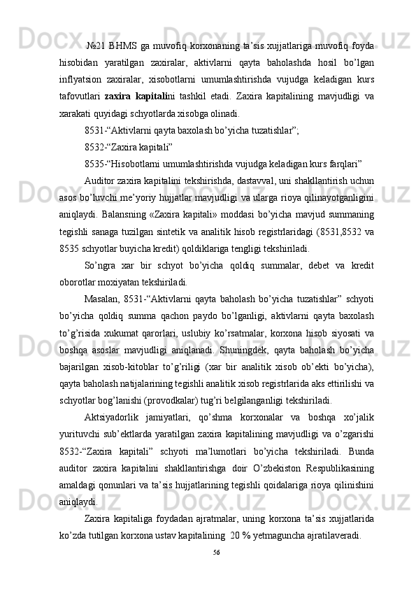   №21   BHMS   ga   muvofiq   korxonaning   ta’sis   xujjatlariga  muvofiq  foyda
hisobidan   yaratilgan   zaxiralar,   aktivlarni   qayta   baholashda   hosil   bo’lgan
inflyatsion   zaxiralar,   xisobotlarni   umumlashtirishda   vujudga   keladigan   kurs
tafovutlari   zaxira   kapitali ni   tashkil   etadi.   Zaxira   kapitalining   mavjudligi   va
xarakati quyidagi schyotlarda xisobga olinadi.
8531-“Aktivlarni qayta baxolash bo’yicha tuzatishlar”;
8532-“Zaxira kapitali”
8535-“Hisobotlarni umumlashtirishda vujudga keladigan kurs farqlari”
Auditor zaxira kapitalini tekshirishda, dastavval, uni shakllantirish uchun
asos bo’luvchi me’yoriy hujjatlar mavjudligi va ularga rioya qilinayotganligini
aniqlaydi.  Balansning   «Zaxira   kapitali»  moddasi   bo’yicha   mavjud  summaning
tegishli  sanaga  tuzilgan sintetik va analitik hisob registrlaridagi  (8531,8532 va
8535 schyotlar buyicha kredit) qoldiklariga tengligi tekshiriladi.
So’ngra   xar   bir   schyot   bo’yicha   qoldiq   summalar,   debet   va   kredit
oborotlar moxiyatan tekshiriladi.
Masalan,   8531-“Aktivlarni   qayta   baholash   bo’yicha   tuzatishlar”   schyoti
bo’yicha   qoldiq   summa   qachon   paydo   bo’lganligi,   aktivlarni   qayta   baxolash
to’g’risida   xukumat   qarorlari,   uslubiy   ko’rsatmalar,   korxona   hisob   siyosati   va
boshqa   asoslar   mavjudligi   aniqlanadi.   Shuningdek,   qayta   baholash   bo’yicha
bajarilgan   xisob-kitoblar   to’g’riligi   (xar   bir   analitik   xisob   ob’ekti   bo’yicha),
qayta baholash natijalarining tegishli analitik xisob registrlarida aks ettirilishi va
schyotlar bog’lanishi (provodkalar) tug’ri belgilanganligi tekshiriladi.
Aktsiyadorlik   jamiyatlari,   qo’shma   korxonalar   va   boshqa   xo’jalik
yurituvchi   sub’ektlarda   yaratilgan   zaxira   kapitalining   mavjudligi   va   o’zgarishi
8532-“Zaxira   kapitali”   schyoti   ma’lumotlari   bo’yicha   tekshiriladi.   Bunda
auditor   zaxira   kapitalini   shakllantirishga   doir   O’zbekiston   Respublikasining
amaldagi qonunlari va ta’sis hujjatlarining tegishli qoidalariga rioya qilinishini
aniqlaydi.
Zaxira   kapitaliga   foydadan   ajratmalar,   uning   korxona   ta’sis   xujjatlarida
ko’zda tutilgan korxona ustav kapitalining  20 % yetmaguncha ajratilaveradi.
56 