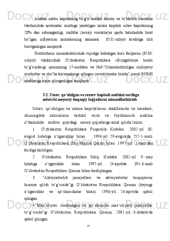 Auditor   ushbu   kapitalning   to’g’ri   tashkil   etilishi   va   to’ldirilib   borishini
tekshirishda   ajratmalar   xisobiga   yaratilgan   zaxira   kapitali   ustav   kapitalining
20%   dan   oshmaganligi,   mulklar   (asosiy   vositalar)ni   qayta   baholashda   hosil
bo’lgan   inflyatsion   zaxiralarning   xammasi     8531-schyot   kreditiga   olib
borilganligini aniqlaydi.
H isobotlarni   umumlashtirishda   vujudga   keladigan   kurs   farqlarini   (8530-
schyot)   tekshirishda   O’zbekiston   Respublikasi   «Buxgalteriya   hisobi
to’g’risida»gi   qonunining   17-moddasi   va   №8-“Umumlashtirilgan   moliyaviy
xisobotlar va shu’ba korxonalarga qilingan investitsiyalar hisobi” nomli BHMS
talablariga rioya qilinganligini aniqlaydi.
 
3.2. Ustav, qo’shilgan va rezerv kapitali auditini tartibga 
soluvchi meyoriy-huquqiy hujjatlarni takomillashtirish
Ustav ,   qo’ shil gan   va   zahira   kapi tall ari ni   shakl lani shi   va   h ar ak at i ,
sh un i n gd ek   z ah i r al ar ni   t as hk i l   e t i sh   v a   f o yd al an i s h   auditini
o’tkazishda    auditor  quyidagi   asosiy qujjatlarga amal  qilishi lozim .
1. O’zbekiston     Respublikasi     Fuqarolik     Kodeksi       2002 - yil     30 -
avg ust   holatiga   o’zgarishlar   bilan.       1996-yil   29-avgustda   257-1-sonli
O’zbekiston   Respublikasi   Oliy   Majlisi   Qarori   bilan     1997-yil     1-mart dan
kuchga kiritilgan.
2. O’zbekiston       Respublikasi     Soliq       Kodeksi       2002-yil       9-   may
holatiga         o’zgarishlar         bilan.         1997-yil         24-aprelda         391-6-sonli
O’zbekiston Respublikasi Qonuni bilan tasdiqlangan.
3. “Aktsiyadorlik       jamiyatlari       va       aktsiyadorlar       huquqlarini
himoya   qilish   to’g’risida”gi   O’zbekiston   Respublikasi   Qonuni   (keyingi
o’zgarishlar       va       qo’shimchalar       bilan).       1996-yil       26-aprelda       qabul
qilingan.      
4. ”Mas’uliyati   cheklangan   va   qo’shimcha   mas’uliyatli   jamiyatlar
to’g’risida”gi   O’zbekiston   Respublikasi   Qonuni.   2001-yil   6-dekabrda
qabul qilingan
57 