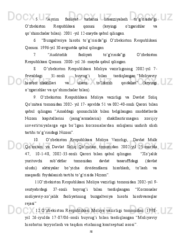 5 . “Ayrim         faoliyat         turlarini         litsenziyalash         to’g’risida”gi
O’zbekiston           Respublikasi            qonuni           (keyingi           o’zgarishlar           va
qo’shimchalar bilan). 2001 -yil 12-mayda qabul qilingan.
6. “Buxgalteriya   hisobi   to’g’risida”gi   O’zbekiston   Respublikasi
Qonuni. 1996-yil 30-avgustda qabul qilingan
7. “Auditorlik               faoliyati               to’g’risida”gi                O’zbekiston
Respublikasi Qonuni. 2000- yil 26- mayda qabul qilingan.
8. O’zbekiston   Respublikasi   Moliya   vazirligining   2002-yil   7-
fevraldagi           31-sonli             buyrug’i           bilan         tasdiqlangan   “Moliyaviy
hisobot   shakillari         va         ularni         to’ldirish         qoidalari”     (keyingi
o’zgarishlar va qo’shimchalar bilan).
9.   O’zbekiston   Respublikasi   Moliya   vazirligi   va   Davlat   Soliq
Qo’mitasi  tomonidan 2002-  yil  17- aprelda 51 va 002-40-sonli  Qarori   bilan
qabul   qilingan   “Amaldagi   qonunchilik   bilan   belgilangan   muddatlarda
Nizom   kapitallarini   (jamg’armalarini)   shakllantir m a g a n   x o r i j i y
i n v e s t i t s i y a l a r g a   e g a   b o ’ l g a n   k o r x o n a l a r d a n   soliqlarni   undirib   olish
tartibi to’g’risidagi Nizom”.
10. O’zbekiston     Respublikasi     Moliya     Vazirligi,       Davlat     Mulk
Qo’ mi tasi   va   Davlat   Soli q   Qo’mi tasi   tomoni dan   2002- yi l   25- mar tda
47,     10-1-48,   2002-33-sonli   Qarori   bilan   qabul   qilingan         “Xo’jalik
yurituvchi         sub’ektlar         tomonidan         davlat         tasaruffidagi         (davlat
ulushi)       aktsiyalar        bo’yicha       dividendlarni       hisoblash,       to’lash       va
maqsadli foydalanish tartibi to’g’risida Nizom”.
              11O’zbekiston   Respublikasi   Moliya   vazirligi   tomonidan   2002- yil   9-
sentyabrdagi   37-sonli   buyrug’i   bilan   tasdiqlangan   “Korxonalar
moliyaviy-xo’jalik   faoliyatining   buxgalteriya   hisobi   hisobvaraqlar
rejasi”
              1 2 . O ’ z b e k i s t o n   R e s p u b l i k a s i   M o l i y a   v a z i r l i g i   t o m o n i d a n     1 9 9 8 -
y i l   2 6 - i y u l d a   1 7 - 0 7 / 0 6 - s o n l i   b u y r u g ’ i   b i l a n   t a s d i q l a n g a n   “ M o l i y a v i y
h i s o b o t n i   t a y y o r l a s h   v a   t a q d i m   e t i s h n i n g   k o n t s e p t u a l   a s o s i ” .
58 