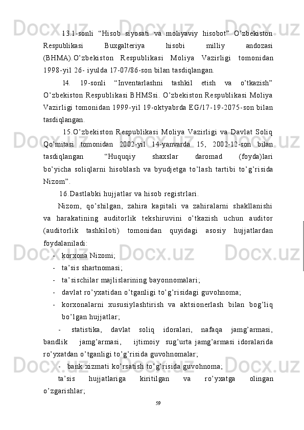                 13.1- sonl i     “Hisob     siyosat i     va     m ol iyaviy     hi sobot”     O’ zbekiston
Respublikasi           Buxgalteriya           hisobi           milliy           andozasi
(BHMA). O ’ z b e k i s t o n   R e s p u b l i k a s i   M o l i y a   V a z i r l i g i   t o m o n i d a n
1 9 9 8 - y i l   2 6 -   i yul da 17- 07/ 86- son bi l an t asdi ql angan.
   14. 19-sonli     “Inventarlashni     tashkil    etish    va    o’tkazish”
O ’ z b e k i s t o n   R e s p u b l i k a s i   B H M S s i .   O ’ z b e k i s t o n   R e s p u b l i k a s i   M o l i y a
V a z i r l i g i   t o m o n i d a n   1 9 9 9 - y i l   1 9 - o k t y a b r d a   E G / 1 7 - 1 9 - 2 0 7 5 - s o n   b i l a n
tasdiqlangan.
              1 5 . O ’ z b e k i s t o n   R e s p u b l i k a s i   M o l i y a   V a z i r l i g i   v a   D a v l a t   S o l i q
Qo’mitasi   tomonidan   2002-yil   14-yanvarda   15,   2002-12-son   bilan
t asdi ql angan           “Huquqi y         shaxsl ar         dar om ad         ( f oyda) l ar i
bo’ yi cha   s o l i q l a r n i   h i s o b l a s h   v a   b y u d j e t g a   t o ’ l a s h   t a r t i b i   t o ’ g ’ r i s i d a
N i z o m ” .
              1 6 . D a s t l a b k i   h u j j a t l a r   v a   h i s o b   r e g i s t r l a r i .
N i z o m ,   q o ’ s h i l g a n ,   z a h i r a   k a p i t a l i   v a   z a h i r a l a r n i   s h a k l l a n i s h i
v a   h a r a k a t i n i n g   a u d i t o r l i k   t e k s h i r u v i n i   o ’ t k a z i s h   u c h u n   a u d i t o r
( a u d i t o r l i k   t a s h k i l o t i )   t o m o n i d a n   q u y i d a g i   a s o s i y   h u j j a t l a r d a n
foydal ani l adi :
- kor xona  Ni zom i ;
- t a’ s i s   s h a r t n o m a s i ;
- t a ’ s i s c h i l a r   m a j l i s l a r i n i n g   b a y o n n o m a l a r i ;
- d a v l a t   r o ’ y x a t i d a n   o ’ t g a n l i g i   t o ’ g ’ r i s i d a g i   g u v o h n o m a ;
- k o r x o n a l a r n i   x u s u s i y l a s h t i r i s h   v a   a k t s i o n e r l a s h   b i l a n   b o g ’ l i q
b o ’ l g a n   h u j j a t l a r ;
- st at i st i ka,       davl at       sol i q       i dor al ari ,       naf aqa       j am g’ ar m asi ,
ba nd l i k         j am g’ a r m as i ,         i j t i m o i y     su g’ ur t a   j a m g’ ar m a si   i d or a l a r i d a
r o’ y xa t d an   o’ t ga nl i g i   t o’ g’ r i si da   gu vo hn om al ar ;
- b a n k   x i z m a t i   k o ’ r s a t i s h   t o ’ g ’ r i s i d a   g u v o h n o m a ;
t a’ si s         huj j at l ar i ga         ki ri t i l gan         va         ro’ yxat ga         ol i ngan
o ’ z g a r i s h l a r ;
59 