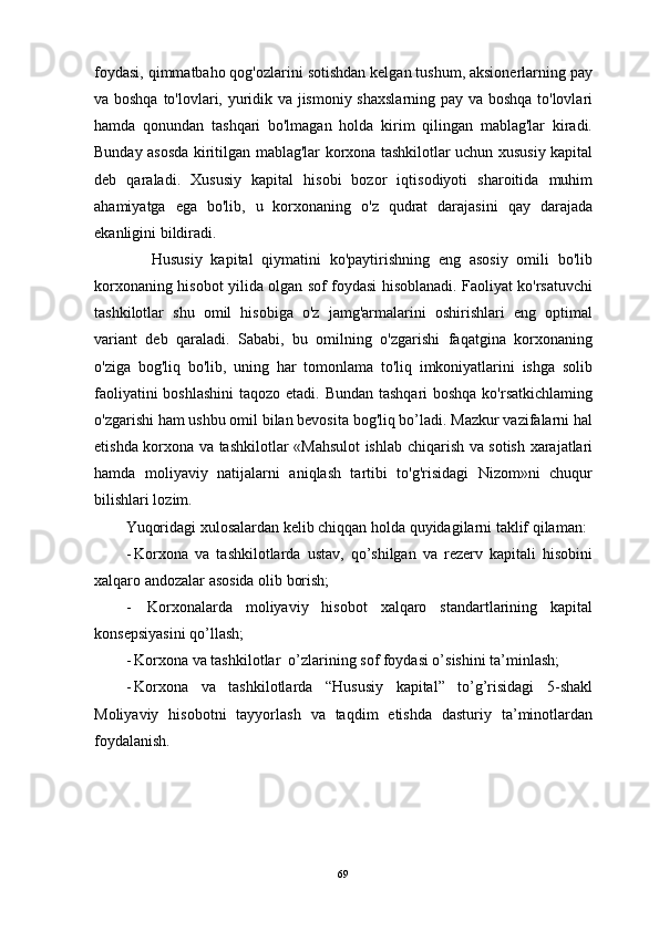 foydasi, qimmatbaho qog'ozlarini sotishdan kelgan tushum, aksionerlarning pay
va boshqa to'lovlari, yuridik va jismoniy shaxslarning pay va boshqa to'lovlari
hamda   qonundan   tashqari   bo'lmagan   holda   kirim   qilingan   mablag'lar   kiradi.
Bunday asosda kiritilgan mablag'lar korxona tashkilotlar uchun xususiy kapital
deb   qaraladi.   Xususiy   kapital   hisobi   bozor   iqtisodiyoti   sharoitida   muhim
ahamiyatga   ega   bo'lib,   u   korxonaning   o'z   qudrat   darajasini   qay   darajada
ekanligini bildiradi. 
      Hususiy   kapital   qiymatini   ko'paytirishning   eng   asosiy   omili   bo'lib
korxonaning hisobot yilida olgan sof foydasi hisoblanadi. Faoliyat ko'rsatuvchi
tashkilotlar   shu   omil   hisobiga   o'z   jamg'armalarini   oshirishlari   eng   optimal
variant   deb   qaraladi.   Sababi,   bu   omilning   o'zgarishi   faqatgina   korxonaning
o'ziga   bog'liq   bo'lib,   uning   har   tomonlama   to'liq   imkoniyatlarini   ishga   solib
faoliyatini  boshlashini  taqozo etadi. Bundan tashqari  boshqa  ko'rsatkichlaming
o'zgarishi ham ushbu omil bilan bevosita bog'liq bo’ladi. Mazkur vazifalarni hal
etishda korxona va tashkilotlar «Mahsulot  ishlab chiqarish va sotish xarajatlari
hamda   moliyaviy   natijalarni   aniqlash   tartibi   to'g'risidagi   Nizom»ni   chuqur
bilishlari lozim. 
Yuqоridаgi хulоsаlаrdаn kеlib chiqqаn hоldа quyidаgilаrni tаklif qilаmаn:
- Korxona   va   tashkilotlarda   ustav,   qo’shilgan   va   rezerv   kapitali   hisobini
xalqaro andozalar asosida olib borish;
-   Korxonalarda   moliyaviy   hisobot   xalqaro   standartlarining   kapital
konsepsiyasini qo’llash;
- Korxona va tashkilotlar  o’zlarining sof foydasi o’sishini ta’minlash;
- Korxona   va   tashkilotlarda   “Hususiy   kapital”   to’g’risidagi   5-shakl
Moliyaviy   hisobotni   tayyorlash   va   taqdim   etishda   dasturiy   ta’minotlardan
foydalanish.
69 