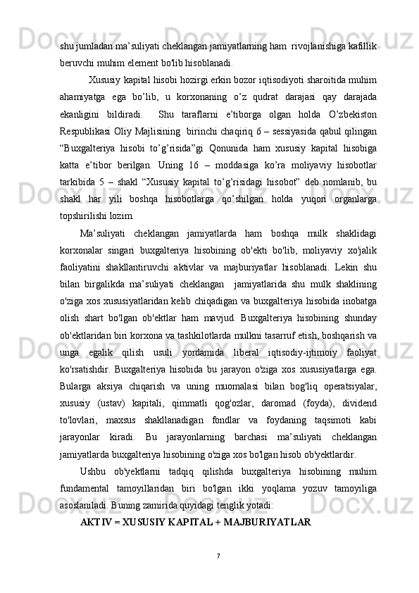 shu jumladan ma’suliyati cheklangan jamiyatlarning ham  rivojlanishiga kafillik
beruvchi muhim element bo'lib hisoblanadi.
    Xususiy kapital hisobi hozirgi erkin bozor iqtisodiyoti sharoitida muhim
ahamiyatga   ega   bo’lib,   u   korxonaning   o’z   qudrat   darajasi   qay   darajada
ekanligini   bildiradi.     Shu   taraflarni   e’tiborga   olgan   holda   O’zbekiston
Respublikasi  Oliy Majlisining   birinchi chaqiriq 6 – sessiyasida qabul qilingan
“Buxgalteriya   hisobi   to’g’risida”gi   Qonunida   ham   xususiy   kapital   hisobiga
katta   e’tibor   berilgan.   Uning   16   –   moddasiga   ko’ra   moliyaviy   hisobotlar
tarkibida   5   –   shakl   “Xususiy   kapital   to’g’risidagi   hisobot”   deb   nomlanib,   bu
shakl   har   yili   boshqa   hisobotlarga   qo’shilgan   holda   yuqori   organlarga
topshirilishi lozim.
Ma’suliyati   cheklangan   jamiyatlarda   ham   boshqa   mulk   shaklidagi
korxonalar   singari   buxgalteriya   hisobining   ob'ekti   bo'lib,   moliyaviy   xo'jalik
faoliyatini   shakllantiruvchi   aktivlar   va   majburiyatlar   hisoblanadi.   Lekin   shu
bilan   birgalikda   ma’suliyati   cheklangan     jamiyatlarida   shu   mulk   shaklining
o'ziga xos xususiyatlaridan kelib chiqadigan va buxgalteriya hisobida inobatga
olish   shart   bo'lgan   ob'ektlar   ham   mavjud.   Buxgalteriya   hisobining   shunday
ob'ektlaridan biri korxona va tashkilotlarda mulkni tasarruf etish, boshqarish va
unga   egalik   qilish   usuli   yordamida   liberal   iqtisodiy-ijtimoiy   faoliyat
ko'rsatishdir.   Buxgalteriya   hisobida   bu   jarayon   o'ziga   xos   xususiyatlarga   ega.
Bularga   aksiya   chiqarish   va   uning   muomalasi   bilan   bog'liq   operatsiyalar,
xususiy   (ustav)   kapitali,   qimmatli   qog'ozlar,   daromad   (foyda),   dividend
to'lovlari,   maxsus   shakllanadigan   fondlar   va   foydaning   taqsimoti   kabi
jarayonlar   kiradi.   Bu   jarayonlarning   barchasi   ma’suliyati   cheklangan
jamiyatlarda buxgalteriya hisobining o'ziga xos bo'lgan hisob ob'yektlardir.
Ushbu   ob'yektlarni   tadqiq   qilishda   buxgalteriya   hisobining   muhim
fundamental   tamoyillaridan   biri   bo'lgan   ikki   yoqlama   yozuv   tamoyiliga
asoslaniladi. Buning zamirida quyidagi tenglik yotadi: 
AKTIV = XUSUSIY KAPITAL + MAJBURIYATLAR 
7 
