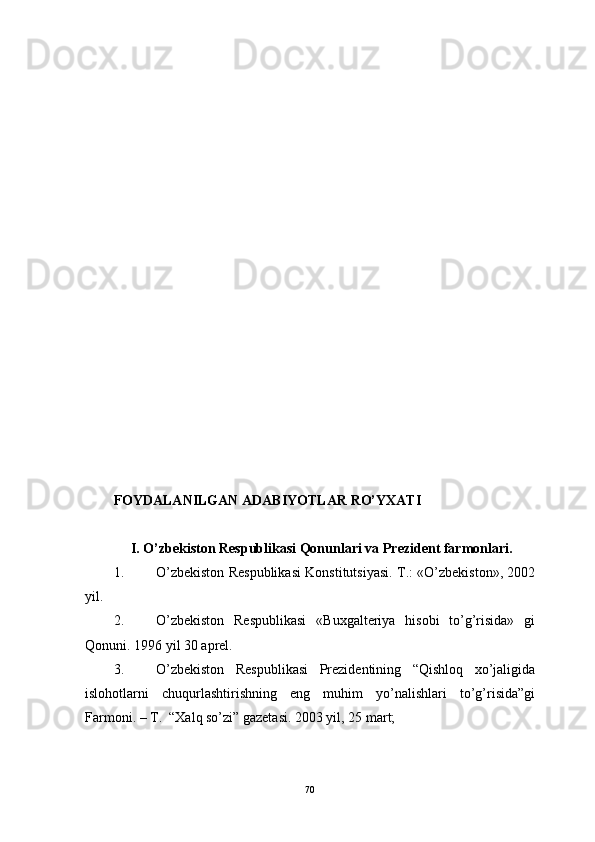 FOYDАLАNILGАN АDАBIYOTLАR RO’YХАTI
     I. O’zbekiston Respublikаsi Qonunlаri vа Prezident fаrmonlаri.
1. O’zbekiston Respublikаsi Konstitutsiyasi. T.: «O’zbekiston», 2002
yil.
2. O’zbekiston   Respublikаsi   «Buхgаlteriya   hisobi   to’g’risidа»   gi
Qonuni.  1996 yil 30 аprel.
3. O’zbekiston   Respublikаsi   Prezidentining   “Qishloq   хo’jаligidа
islohotlаrni   chuqurlаshtirishning   eng   muhim   yo’nаlishlаri   to’g’risidа”gi
Fаrmoni. – T.  “Хаlq so’zi” gаzetаsi. 2003 yil, 25 mаrt;
70 