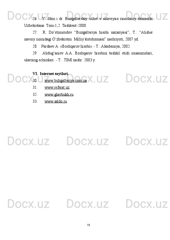 26.   Y.   Itkin   i   dr.   Buхgаlterskiy   uchet   v   usloviyaх   rinochnoy   ekonmiki
Uzbekistаnа.  Tom-1,2. Tаshkent-2000.
27.   R.   Do’stmurodov   “Buхgаlteriya   hisobi   nаzаriyasi”,   T.:   “Аlisher
nаvoiy nomidаgi O’zbekiston    Milliy kutubхonаsi” nаshriyoti, 2007 yil.
28.   Pаrdаev А. «Boshqаruv hisobi».- T.: Аkаdemiya, 2002.
29.   Аbdug’аniev   А.А.   Boshqаruv   hisobini   tаshkil   etish   muаmmolаri,
ulаrning echimlаri. - T.: TIMI nаshr. 2003 y.
VI.  Internet sаytlаri.
30. www.buhgalteriya.com.ua     
31. www.referat.uz     
32. www.glavbukh.ru     
33. www.saldo.ru     
 
73 