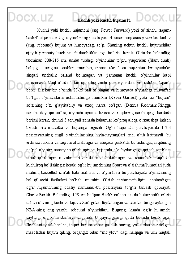 Kuchli yoki kuchli hujumchi
Kuchli   yoki   kuchli   hujumchi   (eng.   Power   Forward)   yoki   to’rtinchi   raqam-
basketbol jamoasidagi o’yinchining pozitsiyasi. 4-raqamning asosiy vazifasi tanlov
(eng.   rebound)   hujum   va   himoyadagi   to’p.   Shuning   uchun   kuchli   hujumchilar
ajoyib   jismoniy   kuch   va   chidamlilikka   ega   bo’lishi   kerak.   O’rtacha   balandligi
taxminan   200-215   sm.   ushbu   turdagi   o’yinchilar   to’pni   yuqoridan   (Slam   dunk)
halqaga   osongina   urishlari   mumkin,   ammo   ular   buni   hujumkor   himoyachilar
singari   unchalik   baland   bo’lmagan   va   jismonan   kuchli   o’yinchilar   kabi
qilishmaydi.Vaqt   o’tishi   bilan   og’ir   hujumchi   pozitsiyasida   o’yin   uslubi   o’zgarib
bordi.  Siz har  bir  o’yinda  20-25  ball  to’plagan va  himoyada  o’ynashga   muvaffaq
bo’lgan   o’yinchilarni   uchratishingiz   mumkin   (Kevin   Garnett)   yoki   siz   "hujum"
so’zining   o’zi   g’ayritabiiy   va   uzoq   narsa   bo’lgan   (Dennis   Rodman).Ringga
qanchalik yaqin bo’lsa, o’yinchi  oyoqqa turishi  va raqibning qarshiligiga bardosh
berishi kerak, chunki 3 soniyali zonada hakamlar ko’proq aloqa o’rnatishga imkon
beradi.   Bu   mudofaa   va   hujumga   tegishli.   Og’ir   hujumchi   pozitsiyasida   1-2-3
pozitsiyasining   engil   o’yinchilarining   hiyla-nayranglari   endi   o’tib   ketmaydi,   bu
erda siz hakam va raqibni aldashingiz va aloqada parketda bo’lishingiz, raqibning
qo’pol o’yinini namoyish qilishingiz va hujumda o’z foydangizga qoidabuzarlikka
umid   qilishingiz   mumkin.   Bu   erda   siz   chidashingiz   va   shunchaki   raqibdan
kuchliroq bo’lishingiz kerak. og’ir hujumchining Sport va o’sish ma’lumotlari juda
muhim, basketbol san’ati kabi mahorat va o’yin hissi bu pozitsiyada o’yinchining
hal   qiluvchi   fazilatlari   bo’lishi   mumkin.   O’sish   etishmovchiligini   qoplaydigan
og’ir   hujumchining   odatiy   namunasi-bu   pozitsiyani   to’g’ri   tanlash   qobiliyati
Charlz   Barkli.  Balandligi   198  sm   bo’lgan   Barkli   qalqon   ostida   hukmronlik  qilish
uchun o’zining kuchi va tajovuzkorligidan foydalangan va ulardan biriga aylangan
NBA-ning   eng   yaxshi   rebound   o’yinchilari.   Bugungi   kunda   og’ir   hujumchi
saytdagi   eng   katta   stantsiya   vagonidir.U   quyidagilarga   qodir   bo’lishi   kerak:   agar
"kichkintoylar"   bosilsa,   to’pni   hujum   zonasiga   olib   boring;   yo’lakdan   va   istalgan
masofadan   hujum   qiling,   orqangiz   bilan   "mo’ylov"   dagi   halqaga   va   uch   nuqtali 