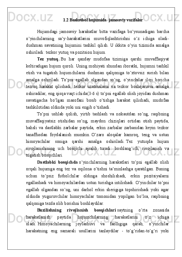 1.2  Basketbol  hujumida   jamoaviy  vazifalar
Hujumdagi   jamoaviy   harakatlar   bitta   vazifaga   bo’ysunadigan   barcha
o’yinchilarning   sa’y-harakatlarini   muvofiqlashtirishni   o’z   ichiga   oladi-
dushman   savatining   hujumini   tashkil   qilish.   U   ikkita   o’yin   tizimida   amalga
oshiriladi: tezkor yutuq va pozitsion hujum.
Tez   yutuq.   Bu   har   qanday   mudofaa   tizimiga   qarshi   muvaffaqiyat
keltiradigan hujum quroli.   Uning mohiyati shundan iboratki, hujumni tashkil
etish   va   tugatish   hujumchilarni   dushman   qalqoniga   to’xtovsiz   surish   bilan
amalga   oshiriladi.   To’pni   egallab   olgandan   so’ng,   o’yinchilar   iloji   boricha
tezroq   harakat   qilishadi,   tezkor   uzatmalarni   va   tezkor   boshqaruvni   amalga
oshiradilar, eng qisqa vaqt ichida(3-6 s) to’pni egallab olish joyidan dushman
savatigacha   bo’lgan   masofani   bosib   o’tishga   harakat   qilishadi,   mudofaa
tashkilotidan oldinda yoki uni engib o’tishadi.
To’pni   ushlab   qolish,   yirtib   tashlash   va   nokautdan   so’ng,   raqibning
muvaffaqiyatsiz   otishidan   so’ng,   maydon   chiziqlari   ortidan   otish   paytida,
bahsli   va   dastlabki   zarbalar   paytida,   erkin   zarbalar   zarbasidan   keyin   tezkor
tanaffusdan   foydalanish   mumkin.   O’zaro   aloqalar   kamroq,   teng   va   ustun
himoyachilar   soniga   qarshi   amalga   oshiriladi.   Tez   yutuqda   hujum
rivojlanishining   uch   bosqichi   ajralib   turadi:   boshlang’ich,   rivojlanish   va
tugatish bosqichlari.
Dastlabki   bosqichda   o’yinchilarning   harakatlari   to’pni   egallab   olish
orqali   hujumga   eng   tez   va   oqilona   o’tishni   ta’minlashga   qaratilgan.   Buning
uchun   to’psiz   futbolchilar   oldinga   shoshilishadi,   erkin   pozitsiyalarni
egallashadi   va  himoyachilardan  ustun   turishga   intilishadi.   O’yinchilar   to’pni
egallab   olgandan   so’ng,   uni   darhol   erkin   sherigiga   topshirishadi   yoki   agar
oldinda   yuguruvchilar   himoyachilar   tomonidan   yopilgan   bo’lsa,   raqibning
qalqoniga tezda olib borishni boshlaydilar.
Buzilishning   rivojlanish   bosqichlari   saytning   o’rta   zonasida
harakatlanish   paytida   hujumchilarning   harakatlarini   o’z   ichiga
oladi.   Himoyachilarning   joylashuvi   va   faolligiga   qarab,   o’yinchilar
harakatning   eng   samarali   usullarini   tanlaydilar   -   to’g’ridan-to’g’ri   yoki 
