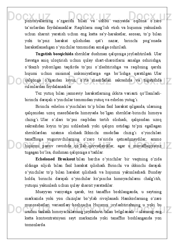 pozitsiyalarning   o’zgarishi   bilan   va   ushbu   vaziyatda   oqilona   o’zaro
ta’sirlardan   foydalanadilar.   Raqiblarni   mag’lub   etish   va   hujumni   yakunlash
uchun   sharoit   yaratish   uchun   eng   katta   sa’y-harakatlar,   asosan,   to’p   bilan
yoki   to’psiz   harakat   qilishidan   qat’i   nazar,   birinchi   pog’onada
harakatlanadigan o’yinchilar tomonidan amalga oshiriladi.
Tugatish bosqichida   sheriklar dushman qalqoniga joylashtiriladi.   Ular
Savatga   aniq   uloqtirish   uchun   qulay   shart-sharoitlarni   amalga   oshirishga,
o’tkazib   yuborilgan   taqdirda   to’pni   o’zlashtirishga   va   raqibning   qarshi
hujumi   uchun   minimal   imkoniyatlarga   ega   bo’lishga   qaratilgan.   Ular
qalqonga   o’tgandan   keyin,   o’rta   masofadan   sakrashda   va   tugatishda
rulonlardan foydalanadilar.
Tez   yutuq   bilan   jamoaviy   harakatlarning   ikkita   varianti   qo’llaniladi-
birinchi darajali o’yinchilar tomonidan yutuq va eshelon yutug’i.
Birinchi eshelon o’yinchilari to’p bilan faol harakat qilganda, ularning
qalqonidan   uzoq   masofalarda   himoyada   bo’lgan   sheriklar-birinchi   himoya
chizig’i.   Ular   o’zlari   to’pni   raqibdan   tortib   olishadi,   qalqondan   uzoq
sakrashdan   keyin   to’pni   ushlashadi   yoki   qalqon   ostidagi   to’pni   egallagan
sheriklardan   uzatma   olishadi.   Ikkinchi   mudofaa   chizig’i   o’yinchilari
tanaffusga   yuguruvchilarning   o’zaro   ta’sirida   qatnashmaydilar,   ammo
hujumni   passiv   ravishda   qo’llab-quvvatlaydilar,   agar   u   muvaffaqiyatsiz
tugagan bo’lsa, dushman qalqoniga o’tadilar.
Echeloned   Breakout   bilan   barcha   o’yinchilar   bir   vaqtning   o’zida
oldinga   siljish   bilan   faol   harakat   qilishadi.   Birinchi   va   ikkinchi   darajali
o’yinchilar   to’p   bilan   harakat   qilishadi   va   hujumni   yakunlashadi.   Bunday
holda,   birinchi   darajali   o’yinchilar   ko’pincha   himoyachilarni   chalg’itib,
yutuqni yakunlash uchun qulay sharoit yaratadilar.
Muayyan   vaziyatga   qarab,   tez   tanaffus   boshlanganda,   u   saytning
markazida   yoki   yon   chiziqlar   bo’ylab   rivojlanadi.   Hamkorlarning   o’zaro
munosabatlari   variantlari   boshqacha.   Hujumni   joylashtirishning   u   yoki   bu
usulini tanlash himoyachilarning joylashuvi bilan belgilanadi – ularning eng
katta   kontsentratsiyasi   sayt   markazida   yoki   tanaffus   boshlanganda   yon
tomonlarda. 