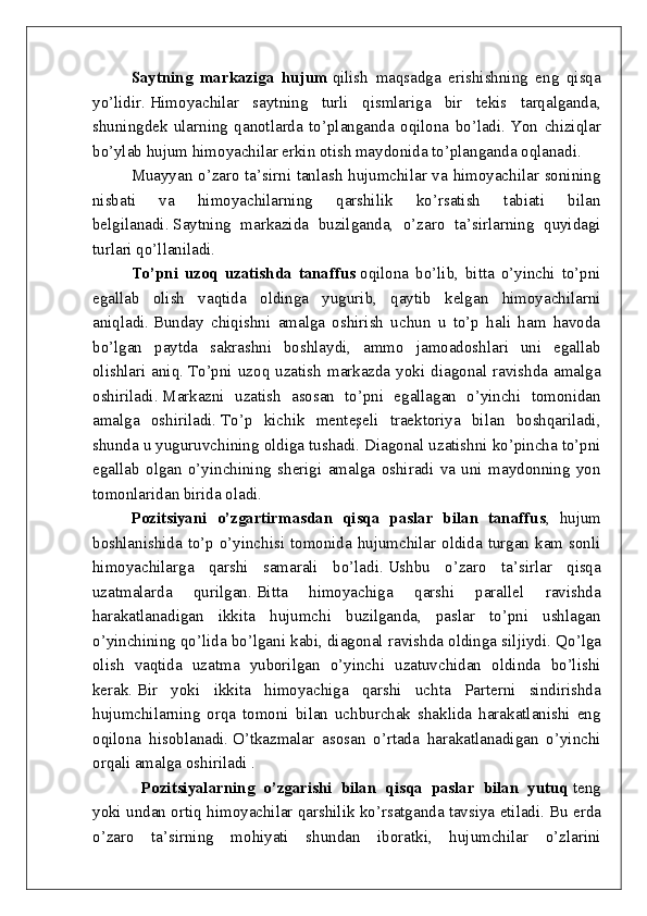 Saytning   markaziga   hujum   qilish   maqsadga   erishishning   eng   qisqa
yo’lidir.   Himoyachilar   saytning   turli   qismlariga   bir   tekis   tarqalganda,
shuningdek   ularning   qanotlarda   to’planganda   oqilona   bo’ladi.   Yon   chiziqlar
bo’ylab hujum himoyachilar erkin otish maydonida to’planganda oqlanadi.
Muayyan o’zaro ta’sirni tanlash hujumchilar va himoyachilar sonining
nisbati   va   himoyachilarning   qarshilik   ko’rsatish   tabiati   bilan
belgilanadi.   Saytning   markazida   buzilganda,   o’zaro   ta’sirlarning   quyidagi
turlari qo’llaniladi.
To’pni   uzoq   uzatishda   tanaffus   oqilona   bo’lib,   bitta   o’yinchi   to’pni
egallab   olish   vaqtida   oldinga   yugurib,   qaytib   kelgan   himoyachilarni
aniqladi.   Bunday   chiqishni   amalga   oshirish   uchun   u   to’p   hali   ham   havoda
bo’lgan   paytda   sakrashni   boshlaydi,   ammo   jamoadoshlari   uni   egallab
olishlari  aniq.   To’pni  uzoq  uzatish  markazda yoki  diagonal  ravishda amalga
oshiriladi.   Markazni   uzatish   asosan   to’pni   egallagan   o’yinchi   tomonidan
amalga   oshiriladi.   To’p   kichik   menteşeli   traektoriya   bilan   boshqariladi,
shunda u yuguruvchining oldiga tushadi.   Diagonal uzatishni ko’pincha to’pni
egallab   olgan   o’yinchining   sherigi   amalga   oshiradi   va   uni   maydonning   yon
tomonlaridan birida oladi.
Pozitsiyani   o’zgartirmasdan   qisqa   paslar   bilan   tanaffus ,   hujum
boshlanishida to’p o’yinchisi tomonida hujumchilar oldida turgan kam sonli
himoyachilarga   qarshi   samarali   bo’ladi.   Ushbu   o’zaro   ta’sirlar   qisqa
uzatmalarda   qurilgan.   Bitta   himoyachiga   qarshi   parallel   ravishda
harakatlanadigan   ikkita   hujumchi   buzilganda,   paslar   to’pni   ushlagan
o’yinchining qo’lida bo’lgani kabi, diagonal ravishda oldinga siljiydi.   Qo’lga
olish   vaqtida   uzatma   yuborilgan   o’yinchi   uzatuvchidan   oldinda   bo’lishi
kerak.   Bir   yoki   ikkita   himoyachiga   qarshi   uchta   Parterni   sindirishda
hujumchilarning   orqa   tomoni   bilan   uchburchak   shaklida   harakatlanishi   eng
oqilona   hisoblanadi.   O’tkazmalar   asosan   o’rtada   harakatlanadigan   o’yinchi
orqali amalga oshiriladi .
                        Pozitsiyalarning   o’zgarishi   bilan   qisqa   paslar   bilan   yutuq   teng
yoki undan ortiq himoyachilar qarshilik ko’rsatganda tavsiya etiladi.   Bu erda
o’zaro   ta’sirning   mohiyati   shundan   iboratki,   hujumchilar   o’zlarini 