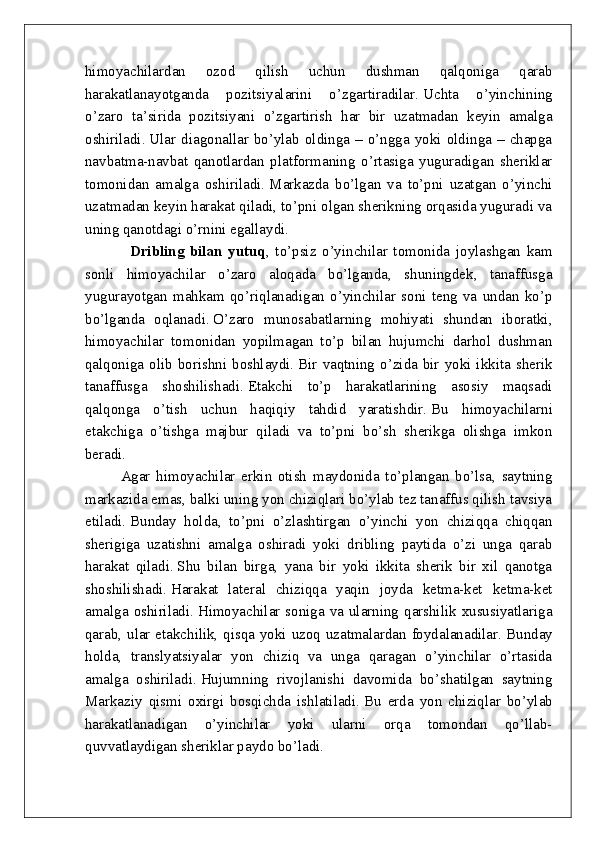 himoyachilardan   ozod   qilish   uchun   dushman   qalqoniga   qarab
harakatlanayotganda   pozitsiyalarini   o’zgartiradilar.   Uchta   o’yinchining
o’zaro   ta’sirida   pozitsiyani   o’zgartirish   har   bir   uzatmadan   keyin   amalga
oshiriladi.   Ular  diagonallar  bo’ylab  oldinga  –  o’ngga  yoki  oldinga  –  chapga
navbatma-navbat   qanotlardan   platformaning   o’rtasiga   yuguradigan   sheriklar
tomonidan   amalga   oshiriladi.   Markazda   bo’lgan   va   to’pni   uzatgan   o’yinchi
uzatmadan keyin harakat qiladi, to’pni olgan sherikning orqasida yuguradi va
uning qanotdagi o’rnini egallaydi.
                        Dribling   bilan   yutuq ,   to’psiz   o’yinchilar   tomonida   joylashgan   kam
sonli   himoyachilar   o’zaro   aloqada   bo’lganda,   shuningdek,   tanaffusga
yugurayotgan   mahkam   qo’riqlanadigan   o’yinchilar   soni   teng   va   undan   ko’p
bo’lganda   oqlanadi.   O’zaro   munosabatlarning   mohiyati   shundan   iboratki,
himoyachilar   tomonidan   yopilmagan   to’p   bilan   hujumchi   darhol   dushman
qalqoniga olib borishni boshlaydi.   Bir vaqtning o’zida bir yoki ikkita sherik
tanaffusga   shoshilishadi.   Etakchi   to’p   harakatlarining   asosiy   maqsadi
qalqonga   o’tish   uchun   haqiqiy   tahdid   yaratishdir.   Bu   himoyachilarni
etakchiga   o’tishga   majbur   qiladi   va   to’pni   bo’sh   sherikga   olishga   imkon
beradi.
    Agar   himoyachilar   erkin   otish   maydonida   to’plangan   bo’lsa,   saytning
markazida emas, balki uning yon chiziqlari bo’ylab tez tanaffus qilish tavsiya
etiladi.   Bunday   holda,   to’pni   o’zlashtirgan   o’yinchi   yon   chiziqqa   chiqqan
sherigiga   uzatishni   amalga   oshiradi   yoki   dribling   paytida   o’zi   unga   qarab
harakat   qiladi.   Shu   bilan   birga,   yana   bir   yoki   ikkita   sherik   bir   xil   qanotga
shoshilishadi.   Harakat   lateral   chiziqqa   yaqin   joyda   ketma-ket   ketma-ket
amalga oshiriladi.   Himoyachilar soniga va ularning qarshilik xususiyatlariga
qarab, ular etakchilik, qisqa yoki uzoq uzatmalardan foydalanadilar.   Bunday
holda,   translyatsiyalar   yon   chiziq   va   unga   qaragan   o’yinchilar   o’rtasida
amalga   oshiriladi.   Hujumning   rivojlanishi   davomida   bo’shatilgan   saytning
Markaziy   qismi   oxirgi   bosqichda   ishlatiladi.   Bu   erda   yon   chiziqlar   bo’ylab
harakatlanadigan   o’yinchilar   yoki   ularni   orqa   tomondan   qo’llab-
quvvatlaydigan sheriklar paydo bo’ladi. 