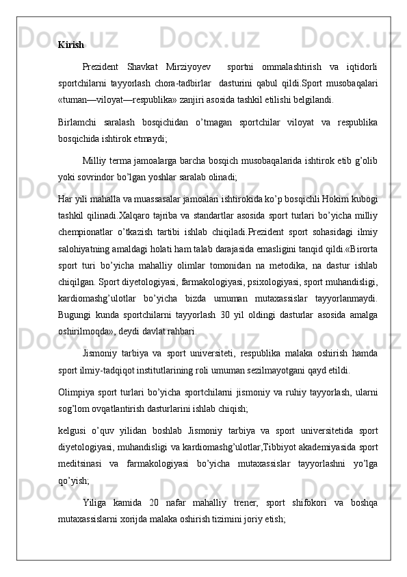 Kirish
Prezident   Shavkat   Mirziyoyev     sportni   ommalashtirish   va   iqtidorli
sportchilarni   tayyorlash   chora-tadbirlar     dasturini   qabul   qildi.Sport   musobaqalari
«tuman—viloyat—respublika» zanjiri asosida tashkil etilishi belgilandi.
Birlamchi   saralash   bosqichidan   o’tmagan   sportchilar   viloyat   va   respublika
bosqichida ishtirok etmaydi;
Milliy terma jamoalarga barcha bosqich musobaqalarida ishtirok etib g’olib
yoki sovrindor bo’lgan yoshlar saralab olinadi;
Har yili mahalla va muassasalar jamoalari ishtirokida ko’p bosqichli Hokim kubogi
tashkil  qilinadi.Xalqaro  tajriba   va  standartlar   asosida   sport   turlari  bo’yicha  milliy
chempionatlar   o’tkazish   tartibi   ishlab   chiqiladi.Prezident   sport   sohasidagi   ilmiy
salohiyatning amaldagi holati ham talab darajasida emasligini tanqid qildi.«Birorta
sport   turi   bo’yicha   mahalliy   olimlar   tomonidan   na   metodika,   na   dastur   ishlab
chiqilgan. Sport diyetologiyasi, farmakologiyasi, psixologiyasi, sport muhandisligi,
kardiomashg’ulotlar   bo’yicha   bizda   umuman   mutaxassislar   tayyorlanmaydi.
Bugungi   kunda   sportchilarni   tayyorlash   30   yil   oldingi   dasturlar   asosida   amalga
oshirilmoqda», deydi davlat rahbari.
Jismoniy   tarbiya   va   sport   universiteti,   respublika   malaka   oshirish   hamda
sport ilmiy-tadqiqot institutlarining roli umuman sezilmayotgani qayd etildi.
Olimpiya   sport   turlari   bo’yicha   sportchilarni   jismoniy   va   ruhiy   tayyorlash,   ularni
sog’lom ovqatlantirish dasturlarini ishlab chiqish;
kelgusi   o’quv   yilidan   boshlab   Jismoniy   tarbiya   va   sport   universitetida   sport
diyetologiyasi, muhandisligi va kardiomashg’ulotlar,Tibbiyot akademiyasida sport
meditsinasi   va   farmakologiyasi   bo’yicha   mutaxassislar   tayyorlashni   yo’lga
qo’yish;
Yiliga   kamida   20   nafar   mahalliy   trener,   sport   shifokori   va   boshqa
mutaxassislarni xorijda malaka oshirish tizimini joriy etish; 